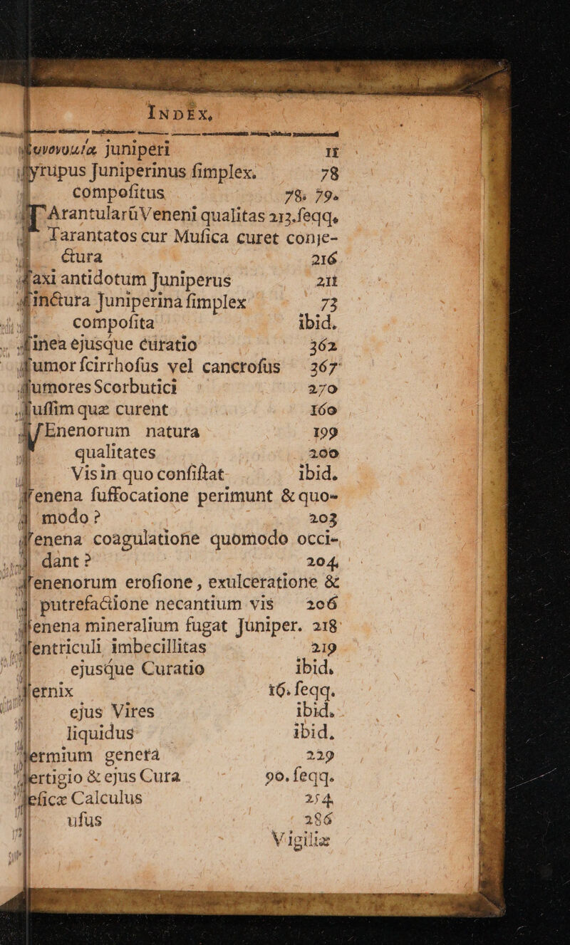 d uvovou!a. juniperi IÍ Ayrupus Juniperinus fimplex. 78 compofitus 78; 79. ArantularüVeneni qualitas 213.feqq, Jarantatos cur Mufica curet conje- cura 216 h axi antidotum Juniperus e Ain&amp;ura Juniperina fimplex compofita ibid. [inea ejusque cüratio 262 Jfumorícirrhofus vel canctofus — 267 Afumores Scorbutici 270 H [m qua curent 160 [fEnenorum natura 199 qualitates 200 | . Visin quoconfifiat- . ibid. dfenena fuffocatione perimunt &amp; quo» 4 modo? 203 l enena coagulatiohe quomodo occi- P ] dant ? 204, J'enenorum erofione , exulceratione &amp; d putrefactione necantium vi$ — 206 Jlenena mineralium fugat Juniper. 218 fentriculi imbecillitas 219 1 ejusque Curatio ibid. Jlernix 16. feqq. ejus Vires ibid, liqudus — ibid, jermium genetà 229 lertigio &amp; ejus Cura 96. feqq. eti icz Calculus 254. I ufus 286 I H Kp? *j* Vigiliae |