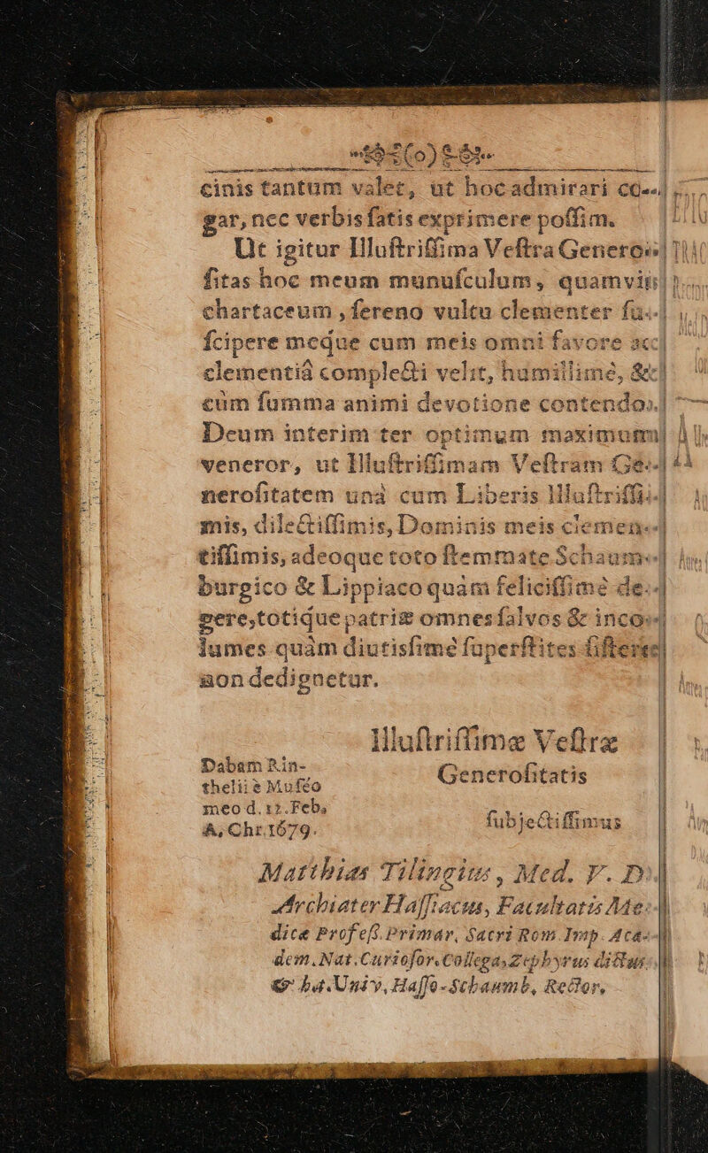 ar,nec idu ^u exprimere cabe fitas hoc meum munufculum, gts * cum fumma animi devo Deum interim ter aptim veneror, ut Hiuftriff V mis, dilectiffimis, Dominis meisc tiffimis, adeoque to geni Ss: burgico &amp; Lippiaco quàm felic E gere;totique, atri&amp; omnesíalvo gon dedignetur. ime Veflra erofitatis *1 Hlufiriffi Dabam£ Lin- Gen theliie&amp; Moféo : fubi ifft z A, Chr.1679. ubjeQtiffimus ? Matthias Tilingits , Med. V. D J:rchiater Haffacus, Facultatis Me. dice Profeft.Primar, Sacri Rom Imp. Aca- dem. Nat.Curiofor.Collega, 2 bbyrus dictas. € ba. Univ, Haffo -Stbaumb, Redlor, e