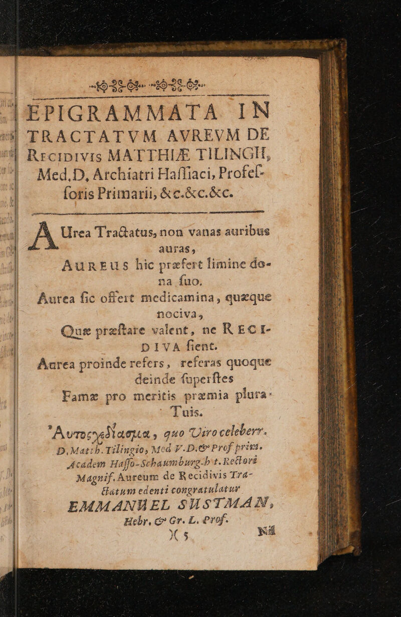 5-325 63e ve Ore jà 1 HN j ——————————————— Á— Med.D, Archiatri Haffiaci, Profef- foris Primarii &amp;c.&amp;c.&amp;c. Urea TraGatus,non vanas auribus auras, AunEus hic prafert t limine da- na fuo. Aurea fic offert medicamina, queque nociva, ug przftare valent, ne K ECI- DIVA fient. Aurea proinde refers, referas quoque leinde fuperftes Famz pro merits premia i plura: '1 uis. Avrec cud laeua , 940 Urro celeberr. D. Matib. Tilingio, Mcd V.D.e Prof prinia. Academ Haffo-Schaumburg:b t. Rettorz us. Aureum de R ecidivis Tr4- atum edenti congratulatur EMMANMWEL SHsTMAN, Hebr, c Gr. L. Prof. : Xs yd