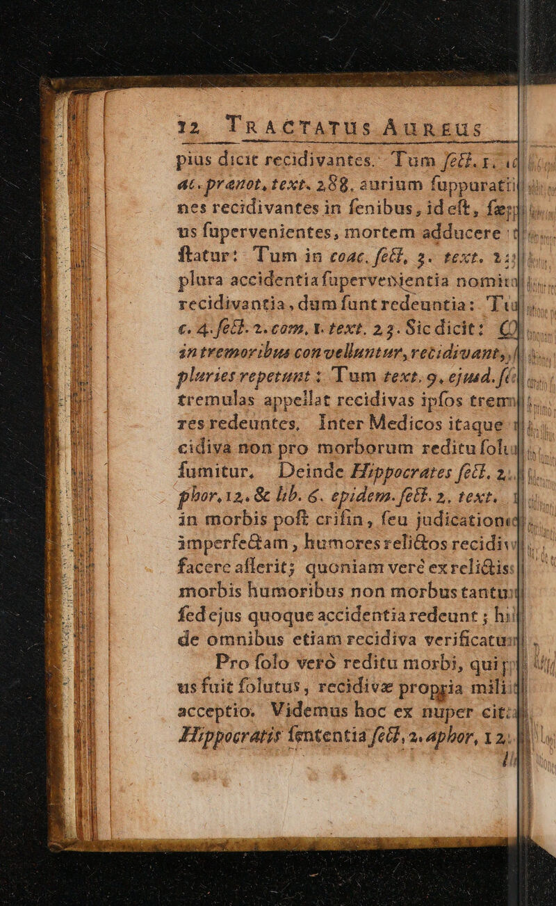 pius dicit reCkiiintcr Tum fe&amp;.1. c ! at. praunot, text. 208. aurium fuppuratii us fapervenientes, mortem adducere : plura accidentiafüpervenientia nomita recidivantia, dum funt redeuntia: Tj. €. 4. fetd. 2. com, t. text. 23. Sicdicit: Qi... in tremoribus convelluntur, vetidiuant, | : pluries repetunt : Tum zext. 9. ejusd. fé] tremulas appeilat recidivas ipfos treu; resredeuntes, Inter Medicos itaque cidiva non pro morborum reditu folii fumitur, | Deinde Hippocrates fet. 2... phor.1 12, &amp; lib. &amp;. epidem. [etf 2. text. morbis humoribus non morbus tantu: fed ejus quoque accidentia redeunr ; hill de omnibus etiam recidiva verificatus] Pro folo vero reditu morbi, qui. us fuit folutus, recidivz propria miliiji acceptio. Videmus hoc ex nuper cit: Hippocratis lententia feB], a« aphor, 2: o | mu