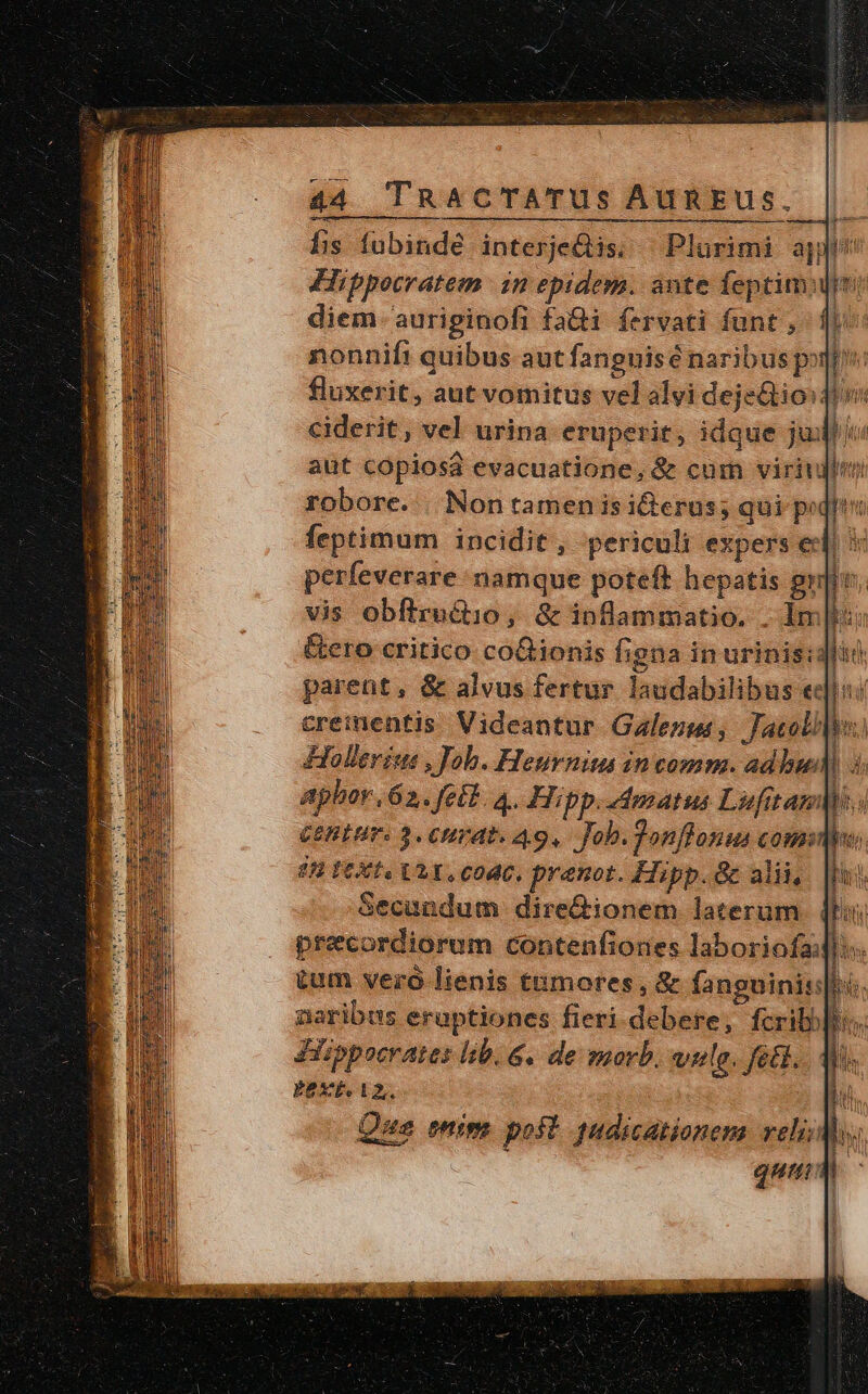 his fubindé interjetis; — Plurimi apjl Hippocratem. in epidem. aute feptim: | diem- auriginofi fa&amp;ti fervati funt , d nonnift quibus aut fanguisé naribus pot fluxerit, aut vomitus vel alvi deje&amp;ioidu ciderit, vel urina eruperit, idque juil /« aut copiosa evacuatione, &amp; com viridi robore... Non tamen is idierus; qui p: feptimum incidit , periculi expers ec j d perfeverare: namque poteft hepatis gri vis obftrucio, &amp; inflammatio. . Imt: &amp;ero critico coGionis figna in urinis: parent, &amp; alvus fertur laudabilibus ed]: creinentis Videantur Galenus, Jacoli Hollerius , Job. Heurniu in comm. adhwd) : aphor,62. febl. 4. Hipp.dmatus Lufitam Cent. 3. CHvAt. A9. Job. donflanus comit 88 FCXti ULT, code, pranot. Hipp. &amp; alii, Secundum. dire&amp;ionem laterum. 4l preecordiorum contenfiones laboriofa: tum vero lienis tumores, &amp; fanguinis: aaribus eruptiones fieri.debere, fcrib Jiippocrates lib. &amp;. de morb. weulg. feti. EEXE AZ, : hi Que mim post! tudicationem veli; m : qum dM