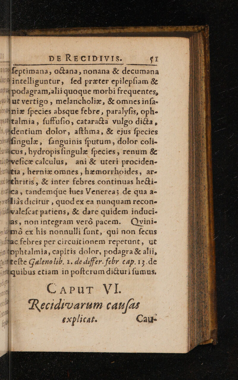 i'aMeptimana, o&amp;ana,nonana &amp; decima Wintelliguntur, fed prxter epilepfiam &amp; i »fpodagram,alii quoque morbi frequentes, qut vertigo , melancholie, &amp; omnesinfa- i ron fpecies absque febre , paralyfis, oph- Wwiftalmia, fuffufio, catara&amp;a vulgo dida, saldentium dolor, afthma, &amp; ejus fpecies sifingula, fanguinis fputum, dolor coli- i icus , hydropisfingule fpecies, renum &amp; ivefice calculus, ani &amp; uteri prociden- itia , herniz omnes , hemorrhoides, ar- y slkheitis; &amp; inter febres continuas he&amp;i- ist]iea , tandemque lues Venereas de qua a- villis dicitur , quod ex ea nunquam recon- j iate. cat patiens, &amp; dare quidem induci. las, non integram veró pacem. . Qvini« : imó ex his nonnulli funt, qui non fecus dac febres per circuitionem repetunt, ut wipphtalmia, capitis dolor, podagra &amp; alii, willtefte Galeno ib. 1. de differ. febr. cap. 13.de ;dquibus etiam in pofterum di&amp;uri fumus, Jn W. j CaprgT-VI Recidrvarum cau(as explicat. Cay-