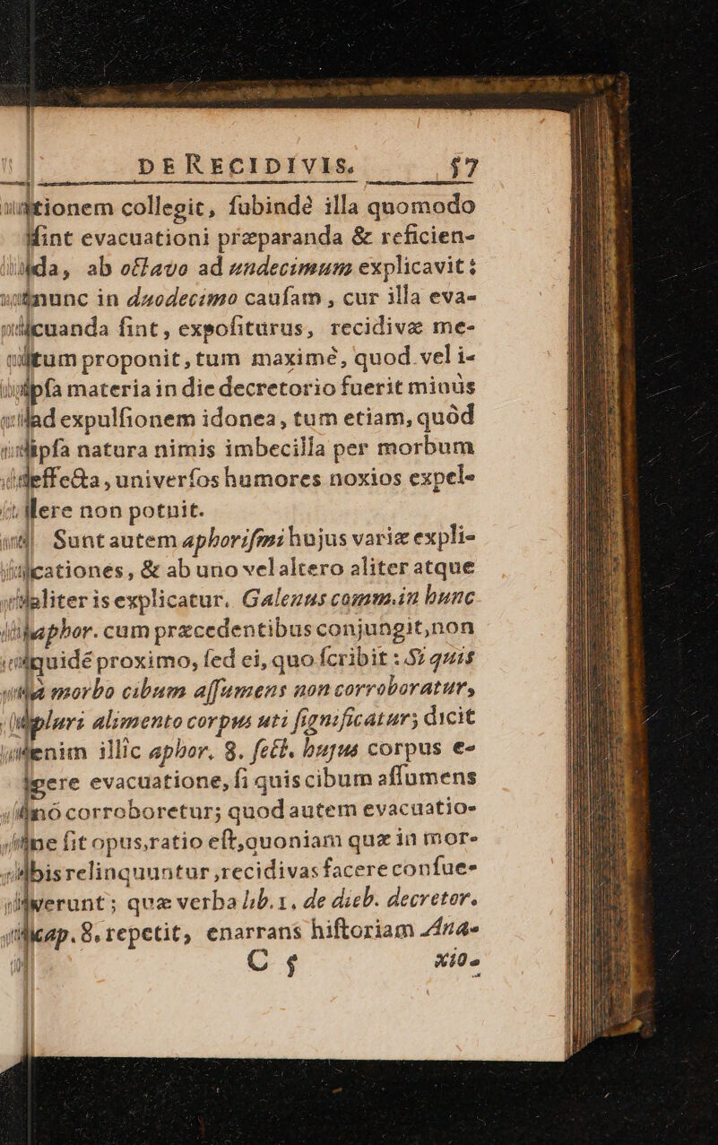 T b E uds RO NEUE AE. o5 ros af ch B cae di sionem collegit, fubindé illa quomodo Mint evacuationi preparanda &amp; reficien- Ada, ab e£lavo ad endecimum explicavit: »ununc in dzoedecimo caufam , cur illa eva- »Mcuanda fint, expofiturus, recidiva me- cilitum proponit,tum maximé, quod. vel i- iippfa materia in die decretorio fuerit minus vilad expulfionem idonea, tum etiam, quod i;idipfa natura nimis imbecilla per morbum ditdeffe&amp;a , univerfos humores noxios expel- (t. Mere non potnit. (4| Suntautem aphborifm: hujus variz expli- Valicationés , &amp; ab uno velaltero aliter atque iwlaliter is explicatur. Galezms commin bunc ilihaphor. cum przcedentibus conjungit,non idguidé proximo, fed ei, quo fcribit :.57 quis uia morbo cibum affumens non corroboratur, | Mipluri alimento corpus uti fignificatum; dicit enim illic epbor. 8. fe£t. bupus corpus e« Ipere evacuatione, fi quis cibum affumens ilio corroboretur; quod autem evacuatio- (flne fit opus,ratio eft,quoniam qux ia mor» sdlbisrelinquuntur ,recidivas facere confue- derunt; qua verba Iib. x, de dieb. decretor. licap. 8, repetit, enarrans hiftoriam Z44* C$ Xi0.