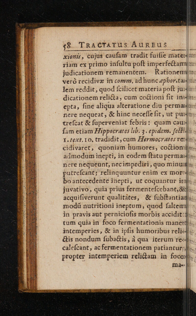 — Xioni, cujus s caufam: tradit fuiffe matesdut riam ex primo infultu poft imperfe&amp;amyu: judicationem remanentem. — Rationem: veró recidiva in com, ad hunc aphor.taud ii lem reddit, quod fcilicet materia poft justi! dicationem reli&amp;a, cum co&amp;ioni fit inum epta, fine aliqua alteratione diu perma nere nequeat, &amp; hinc neceffefit, ut pu] jt trefcat &amp; füperveniat febris: quam cau: fam etiam Hippocrates lib. 3 . epidem. p^ UN Y.fext. 10, tradidit, cum Hermocrates reztul, cidivaret, quoniam humores, co&amp;tionil admodum inepti, in eodem ftatu p perma]. nere nequeunt, necimpediri , quo minui putrefcant; relinquuntur enim ex more bo antecedente inepti, ut coquantur iri l. juvativo, quia prius fermentefce bant; Sli. à acquifiverunt qualitátes, &amp; fübftantiadl, modà nutritioni ineptum, quod falteimj| in pravis aut perniciofis morbis accidit:dh. tum quia in foco fermentationis manet] s. intemperies, &amp; in ipfis humoribus relii4h &amp;is nondum fuba&amp;is, à qua iterum re-- ]. calefcant, ac ferenti patiantury) propter intemperiem relidam in foco.