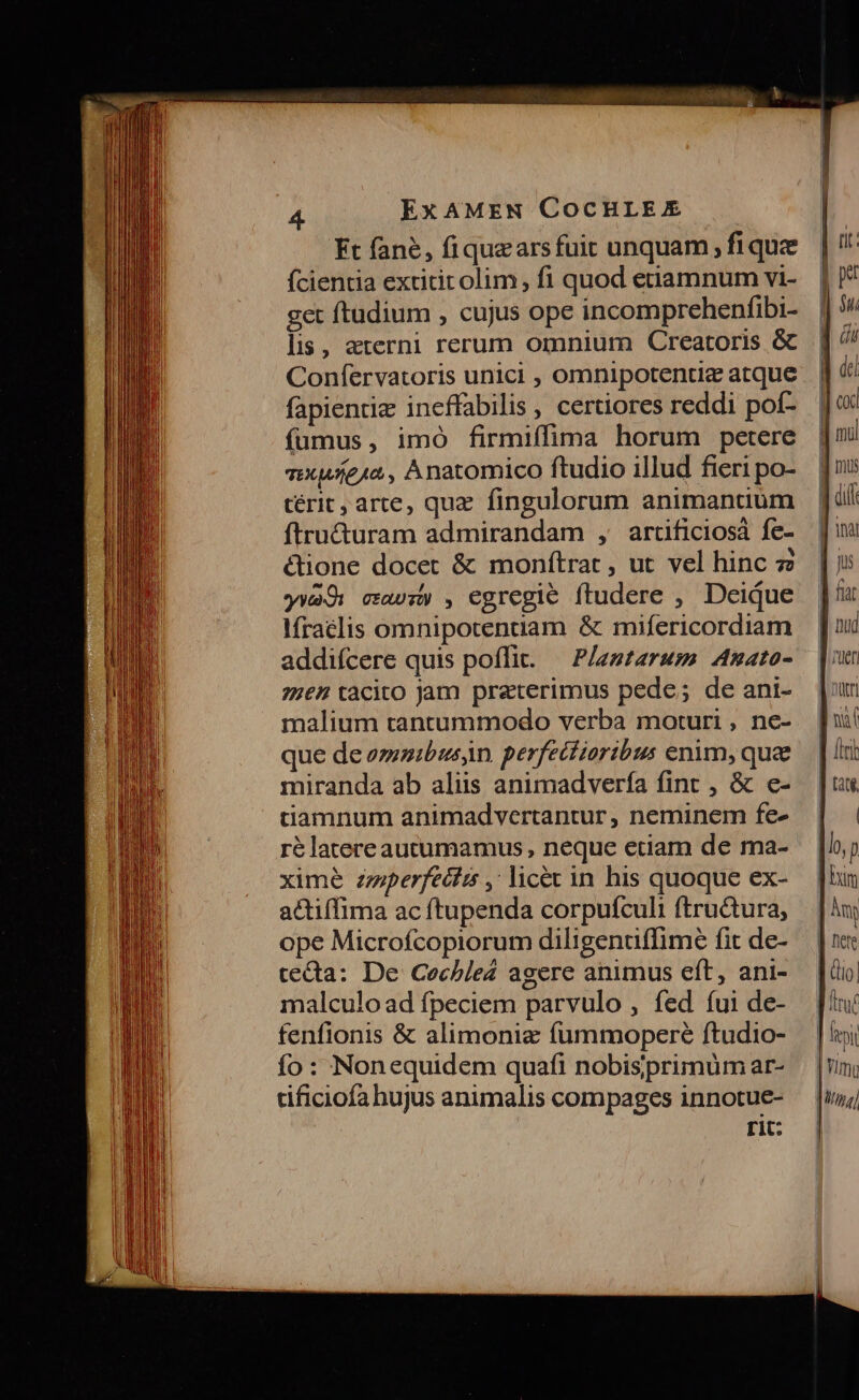 Kt fane, fiquzarsfuit unquam, fi que ícientia extitit olim, fi quod etiamnum vi- get ftudium , cujus ope incomprehenfibi- lis, 2aterni rerum omnium Creatoris &amp; Confíervatoris unici , omnipotentic atque fapienriz ineffabilis , certiores reddi pof- fumus, imó firmiffima horum petere axuíe1a, Anatomico ftudio illud fieri po- térit, arte, quz. fingulorum animantium ftru&amp;uram admirandam , artificiosà fe- é&amp;ione docet &amp; monítrat, ut vel hinc 7 ywa9: cav: , egregie ftudere , Deique Ifraelis omnipotenuam &amp; mifericordiam addifcere quis poffit. — Plestarum Anato- 7767 tàcito jam praterimus pede; de ani- malium tanrummodo verba moturi , ne- ue de eze»ibus)n. perfecfiortbus enim, quae miranda ab aliis animadverfía fint , &amp; e- tiamnum animadvertantur , neminem fe- ré latereautumamus , neque etiam de ma- xime zziperfecis , lice in his quoque ex- actiffima ac ftupenda corpufculi ftru&amp;ura, ope Microfcopiorum diligentffime fit de- cecta: De Cochle2 agere animus eft, ani- malculo ad fpeciem parvulo , fed íui de- fenfionis &amp; alimonie fummopere ftudio- fo: Nonequidem quafi nobisprimuüm ar- tificiofa hujus animalis compages innotue- rit: