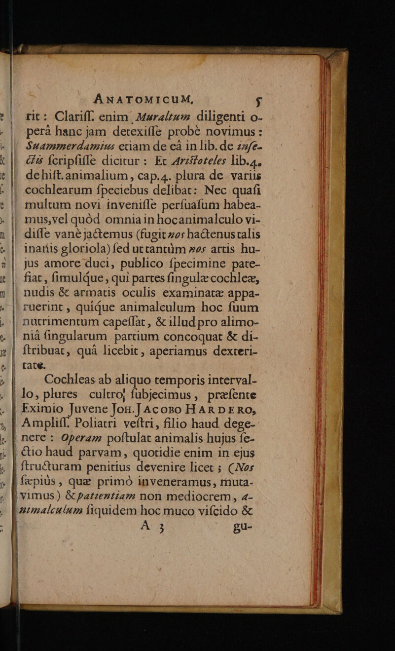 un! | | WicS.4m o Cu ua. z3..5^ E 4 €» — tcp — BÀ ÁNATOMICUM, $ rit: Clariff. enim | Mara/zez diligenti o- perà hanc jam detexiffe probé novimus : Suammerdamius eciam de eà in lib. de zz/e- 65 ícrpfiffe dicicur : Ec zrzifozeles lib.4, dehift.animalium , cap.4. plura de. variis cochlearum fpeciebus delibat: Nec quafi multum novi ínvenifle perfuafum habea- mus,vel quód omnia in hocanumalculo vi- diffe vane ja&amp;emus (fugit zo: ha&amp;tenus ralis inaríis gloriola) fed utcantüm es artis hu- jus amore duci, publico fpecimine pate- fiat , fimulqQue, qui partes fingule cochlez, nudis &amp; armatis oculis examinata appa- ruerint , quique animalculum hoc fuum nutrimentum capeflac, &amp; illud pro alimo- niá ingularum partium concoquat &amp; di- Cochleas ab aliquo temporis interval- nere : Opera; poftulat animalis hujus íe- ftru&amp;turam penitius devenire licet ; (Jos fapius, quae primó inveneramus, rnuta- Bu- Wi