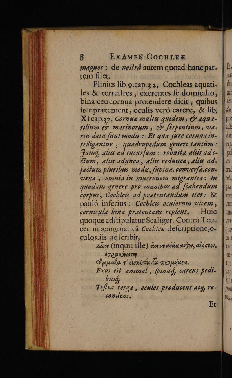 magnos : de noifrd autem quoad hancpar- tem filet. | Plinius lib.o.cap.3 2. Cochleas aquati- | les &amp; terreftres , exerentes fe domicilio, | bina ceu cornua protendere dicit , quibus n iter pretenrent, oculis veró carere, &amp; lib, | Xl.cap37. Cornua multis quidem, c aqua- | ilium ec mariuorum , e» ferpeutium, va- yit data funt modis: Et que fure cormuain- | telligantur . quadrupedum generi tantum z. Samá. alits ad iucurfnm : robulta alits ad i- | Gum, aliis adunca, alits reduncas alus ad« | VEexA , 0mmnia in mucronem migranttia : n quodam genere pro manibus ad. [éabendum pauló inferius :: Cecblers. oculorum vicem , cornicula bia pratentata replent, .- Huic quoque adftipulatur Scaliger. Contrà Teu- cer in enigmaticà Cec//ee deícriptione,o- culos.iis ad fcribit, Zn (inquit ille) &amp;zrsy obtaconfjor, onóser, às eaa my O 777726 T ' àexéztlo (a qu 9pumeo. Exos eit. animal , (punisQ, carens pedi- j bus Teffea terga , oculos producens atq, ve- panes Et