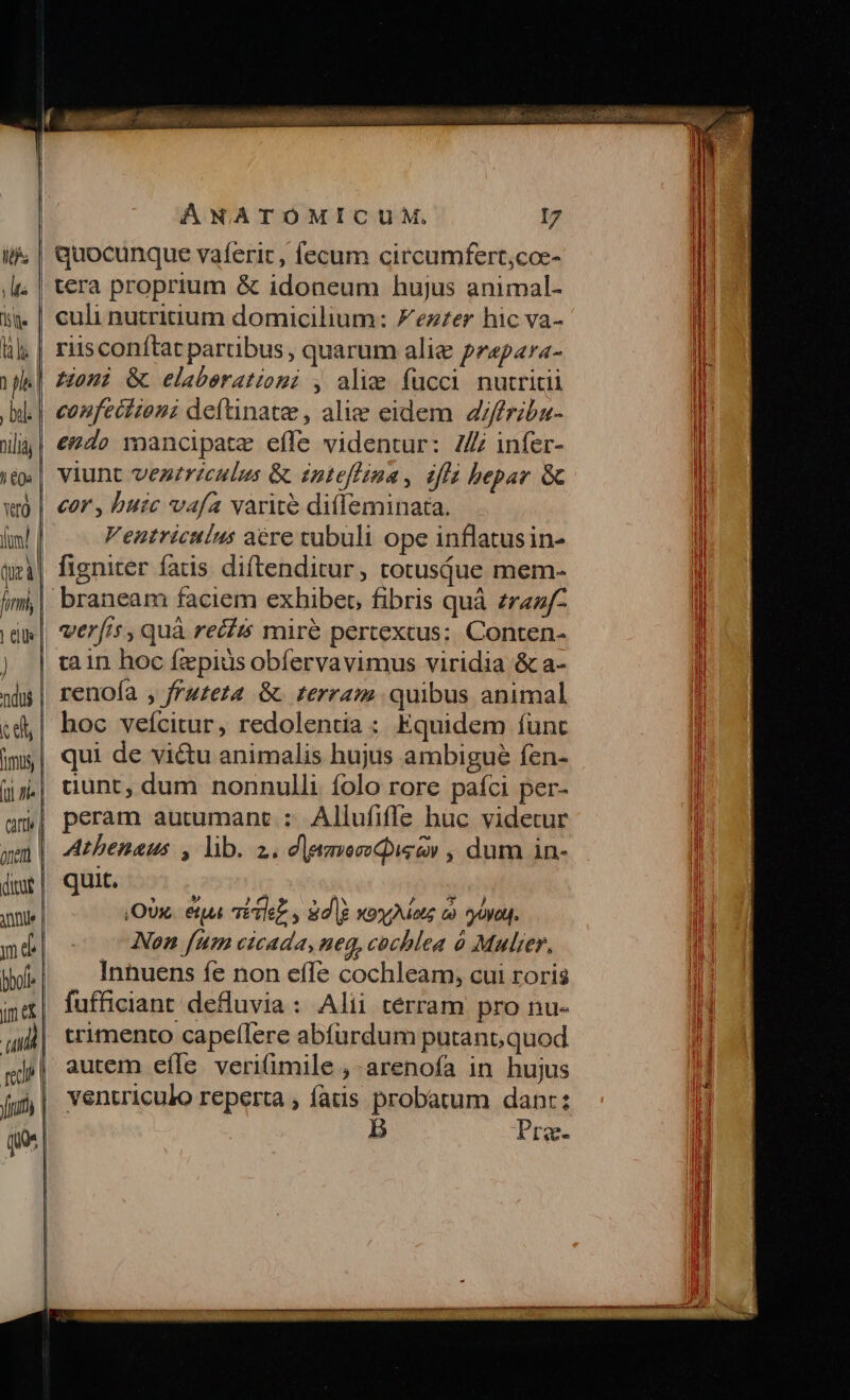 li; | quocunque vaferic, fecum circumfert,coe- .i. | tera proprium &amp; idoneum hujus animal- it | culi nutritium domicilium: Fezrer hic va- hl; | riisconftat partibus, quarum alie pzapara- Ma] zomi Gc elaberatiomi , alie fucci nutriti bk | eenfecizenz defünate , alie eidem. 4/friba- ilàj| €2d2» mancipate efle videntur: ZZ infer- |» | viunt vezericulus &amp; inteflina, iffa hepar &amp; wi | cor, buic vafa varite ditleminata. fum Ventriculus acre tubuli ope inflatusin- qei| figniter fatis diftenditur, totusque mem- im,| braneam faciem exhibet, fibris quà zrazf- ide| veris, quà reczs mire pertexcus; Conten- ) | tain hoc fzpius obfervavimus viridia &amp; a- nd | renofa , frzzeza &amp; terram quibus animal «d,| hoc vefcitur, redolentia : Equidem func ims| qui de victu animalis hujus ambigue fen- (in| dunt, dum nonnulli folo rore pafci per- am] peram autumant : Allufifle huc videtur ym | 4rbenaus , lib. 2. d|eaveseQieev , dum in- dmr| quat. ait  ny ,OUx.. etia v? Tlez y iid lg xoxMote co ooa. mé| - Aen fum cicada, neg, cochlea à Mulier, bof Innuens fe non effe cochleam, cui roris j| fufficiant deHuvia: Alii terram pro nu- ui | crimento capeílere abfurdum putant; quod mjé| autem effe veriimile , arenofa in hujus jo | ventriculo reperta , fatis probatum danr: