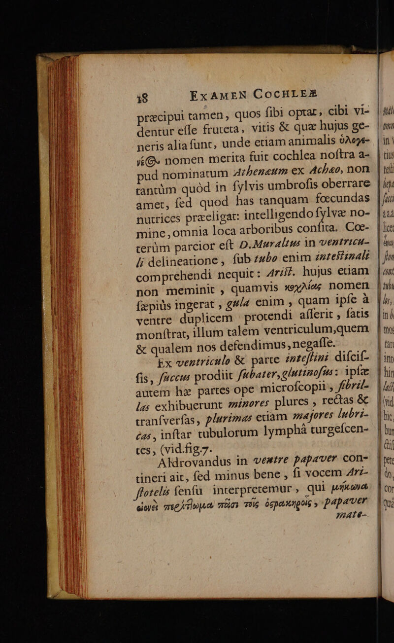 pracipui tamen, quos fibi optar, cibi vi- dentur effe fruteta, vitis &amp; quz hujus ge- neris alia func, unde etiam animalis vAeye- VG. nomen merita fuit cochlea noftra a- ud nominatum zzbeneum ex. Achao, non tantüm quód in fylvis umbrofis oberrare amet, fed quod has tanquam foccundas nutrices praeligat: intelligendo fylve no- mine, omnia loca arboribus confira, Coe- cerüm parcior eft D.Muraltus 3n ventrica- Ji delineatione , füb z4£e enum zuteftsnalt comprehendi nequit: Arifi. hujus euam | ful ly | ini | tiis | teli | igi NL | ELE. ventre duplicem | protendi a(lerit , fatis monftra, illum talem ventriculum,quem &amp; qualem nos defendimus, negafle. Ex ventriculo &amp; parte intefHini difcif- autem hz partes ope microfcopii , f£érz/- 15 exhibuerunt zzzores plures , rectas &amp; cranfverfas, plurimas euam zapores lubri- éas , inftar cubulorum lympháà turgeícen- tes, (vid.fig.7. Aldrovandus in vewzre papaver con- rineri ait, fed minus bene , f1 vocem A7z- flotelis fenfu interprecemur , qui w/xava aid mueeiloguas vc) TU ógpouuangolg » papaver mate-