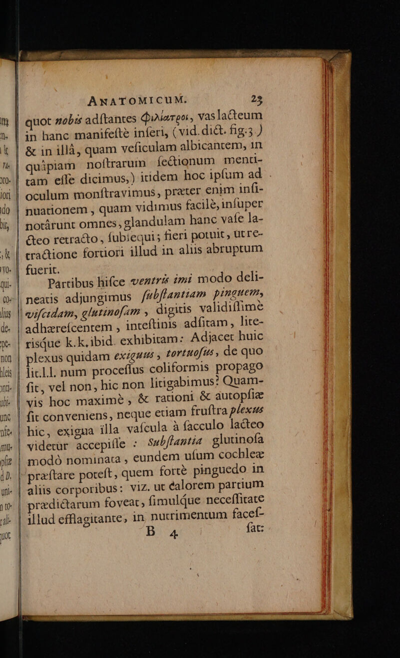 co Ly —————— £x. €» -A S—— [223 «23 ANATOMICUM. 25 quot zobi adftantes diiarpo, Vaslateum in hanc manifefte inferi (vid. di&amp;. fig.5 ) quipiam nofítrarum fe&amp;ignum menti- 5 oculum monftravimus , prater enim infi- notárunt omnes, glandulam hanc vafe la- &amp;co retrato , fubiequi; fieri potuit , Utre- cra&amp;ione fortiori illud in aliis abruptum Partibus hifce veztrés zzi modo deli- neatis adjungimus /ebffantiam pinauem, adhzreícentem , inteftinis adfitam, lice- plexus quidam eXiguts , tortuofus, de quo li.L.l. num proceffus coliformis propago &amp; autopfiz fit conveniens , neque eciam fruftra plexus hic, exigua illa vafcula à facculo lacteo videtür accepifle : subflantia glutinofa modó nominata , eundem ufum cochlez aliis corporibus: VIZ. ut éalorem parcium rzdictarum foveat, fimuldue neceffitate illud efflagitante, in nutrimentum facef- 4. fat: