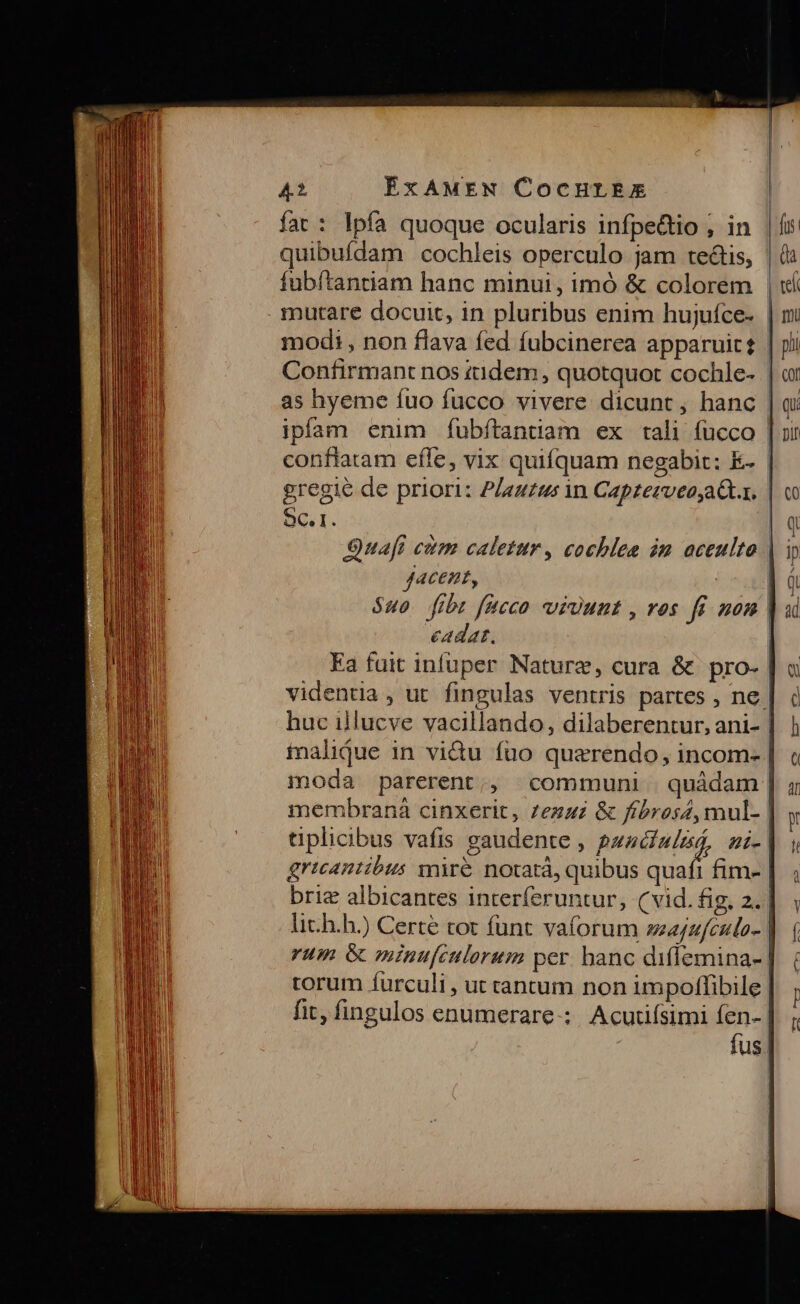 fat: lpía quoque ocularis infpectio , in quibufdam cochleis operculo jam tectis, fubítantiam hanc minui, imó &amp; colorem mutare docuit, in pluribus enim hujuíce. | modi , non flava fed fubcinerea apparuit£ | Confirmant nos tidem, quotquot cochle- | ipíam enim fubftantiam ex tali fucco | conflatam efle, vix quifquam negabit: E- | gregié de priori: P/auzus in Capzetveo,aQ.x. | SC. i. S9uafi citm caletur, cochlee im aceulto | ACEHE, $40. fibt fucco vvi)unt , ros fi mon | cadat. | Ea fait infuper Nature, cura &amp; pro- | videntia , ut. fingulas ventris partes , ne. huc illucve vacillando, dilaberentur, ani- | tnalidue in vi&amp;u (uo quaerendo, incom- | imoda parerent,, «communi quádam | membranà cinxerit, 7ezaz &amp; ffbros4, mul- | tipliibus vafis gaudente , 2zzcfa/zá, ni- | gricantibus jnre notatá, quibus quafi fim- | briz albicantes interferuntur, (vid. fig, 2. lic.h.h.) Certé tot funt vaforum seajzfculo- | rum &amp; minufculorum per. hanc diffemina- | torum íurculi , ut cantum non impolffibile | fit, fingulos enumerare-;. Acutifsimi fen- fus |