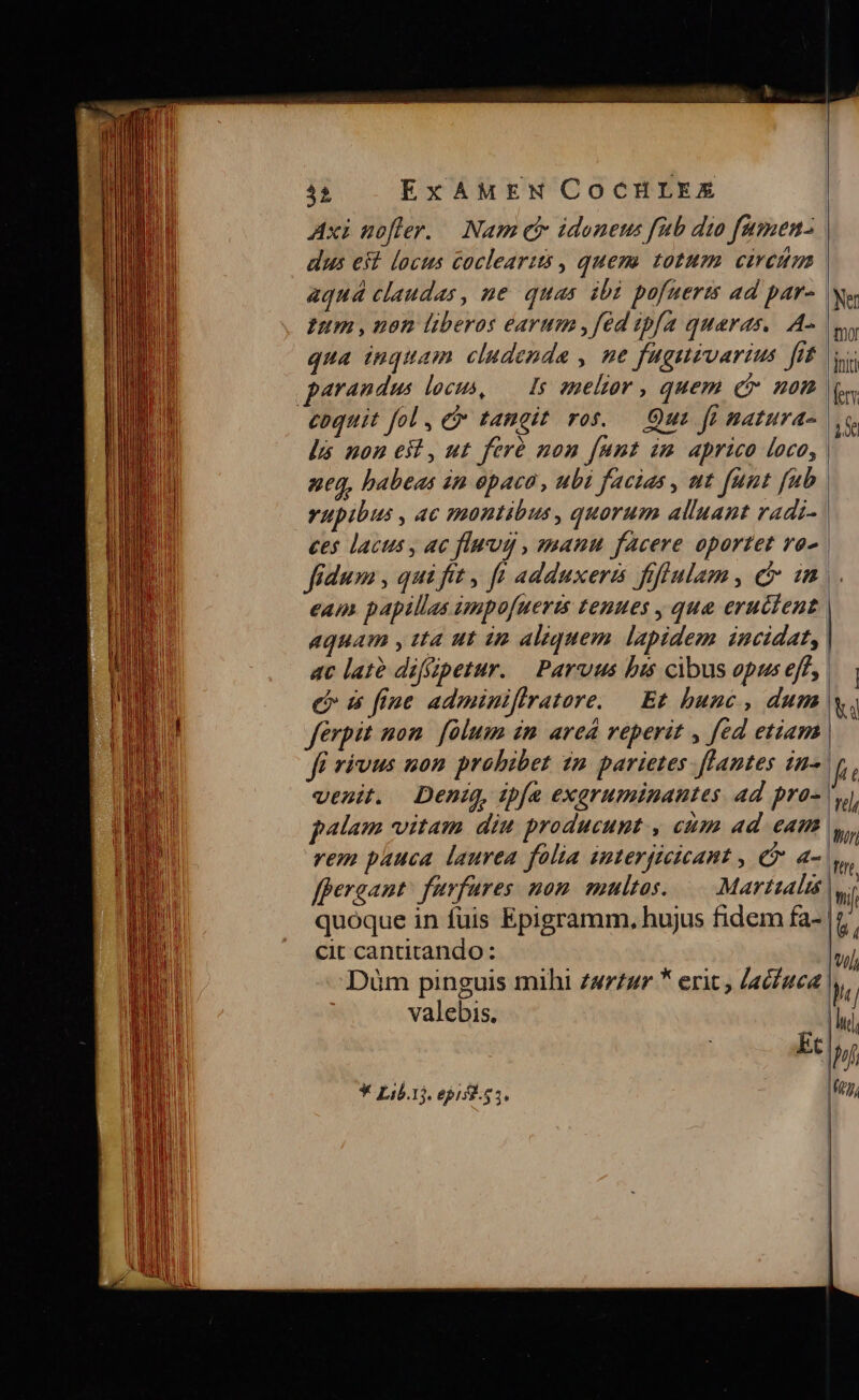 Axi mofler. — Nam eb idoneus fub dio fumen- dus eit locus coclearis , quem. totum ciretm aquá claudas, ne quas ibi pofuerts ad par- Ium , uon liberos earum ,fed ipfa quaras,. A- qua inquam cludenda , ne fugnivarius fit parandum locus, — Is sneltor , quem c non coquit fol, C tangit ros. — Out fi natura- lá noneit,ut feré non funt im aprico loco, neq, habeas in paca, ubi facias , nt funt fub rupibus , ac montibus, quorum alluant radi- ces lacus , ac flag , manu facere oportet vo^ fidum , qui fit , ft adduxera fofiulam , C. un eam papillas umpofueris tenues , que erutient aquam y tta ut ip aliquem. lapidem incidat, ac lató difizpetur. — Parvus bis cibus opus eff, &amp; 5 fiue adminiflratore. — Et bunc , dum venit. Deni, ipfa exaruminantes ad pro- alam vitam diu producunt , cum ad eam [pergant fuvfares nom. multos... Martialis cit cantitando: valebis. * Lib.1j. epis. 53. Ne mor Jot) fe hs