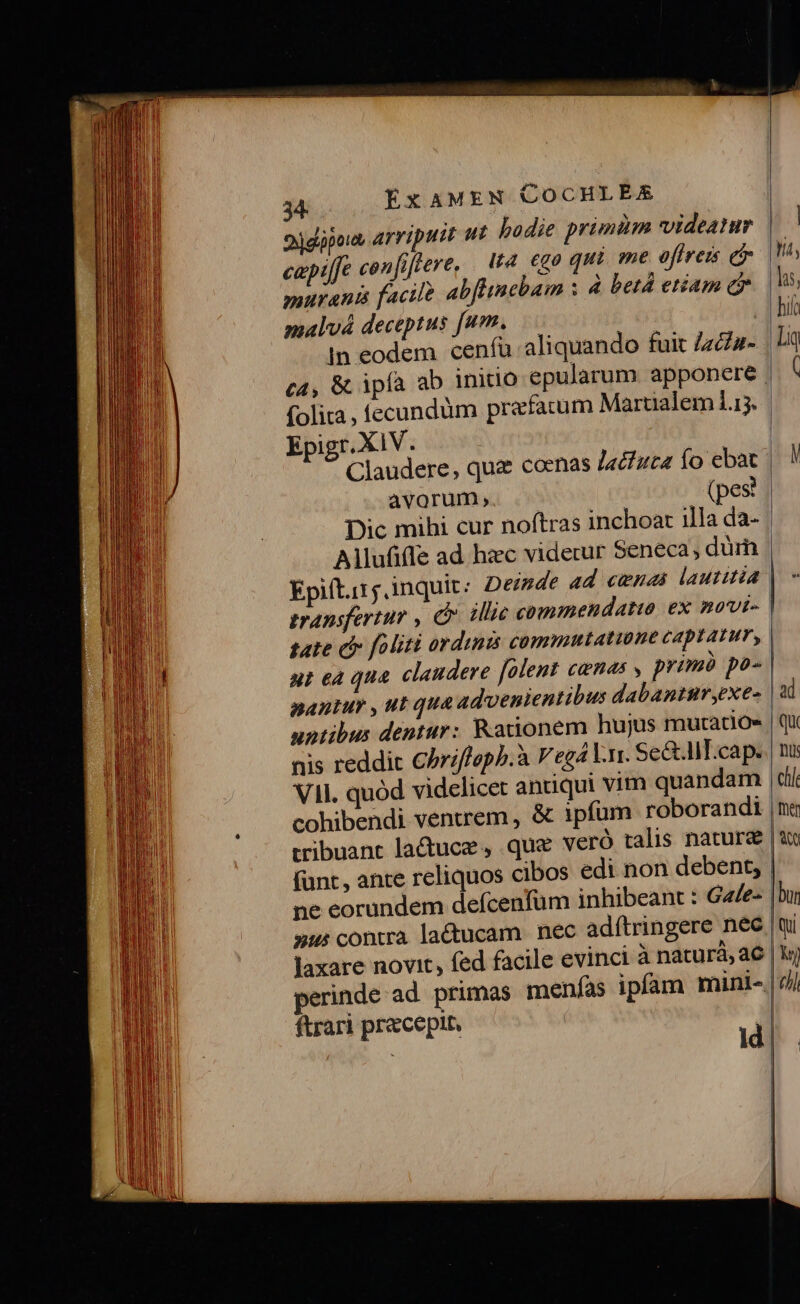 hadie primim videatur ua ego qui me offreis em bflincbam : 4 betá etiam c m, : fu aliquando fuit ZzZz- 34 . oddipous arriputt ut cepilfe confiftere, murani facile 4 malvá deceptus [u Jn eodem cen c4, &amp; ipla folita , fecun Epigr. X1V Claudere, quz coenas Jaciuca fo avorum, düm prefatum Marualem 1.15. | ebat (pes? Allufifle ad hzc videtur Seneca, dum Epift.irj inquit: Deinde ad cenas laututia transfertur , illic commendatio ex movi- tate di [oliti ordinis commutatione captatum, ut ea qua. claudere [olent camas y prim po- nantur , ut qua advenientibus dabantur yexe- untibus dentur: Kationem hujus mutatio» nis reddic CPri/faph.à V eg4 V.rr. Se&amp;lT.cap. VII. quód videlicet antiqui vim quandam cohibendi ventrem , « | tribuant lactuce , que veró talis nature (nt, ante reliquos cibos edi non debent, ne eorundem defcenfüm inhibeant : Gale- x: contra lactucam nec adítringere nec laxare novit, fed facile evinci à naturà, ac perinde ad. primas menías ftrari precepit.