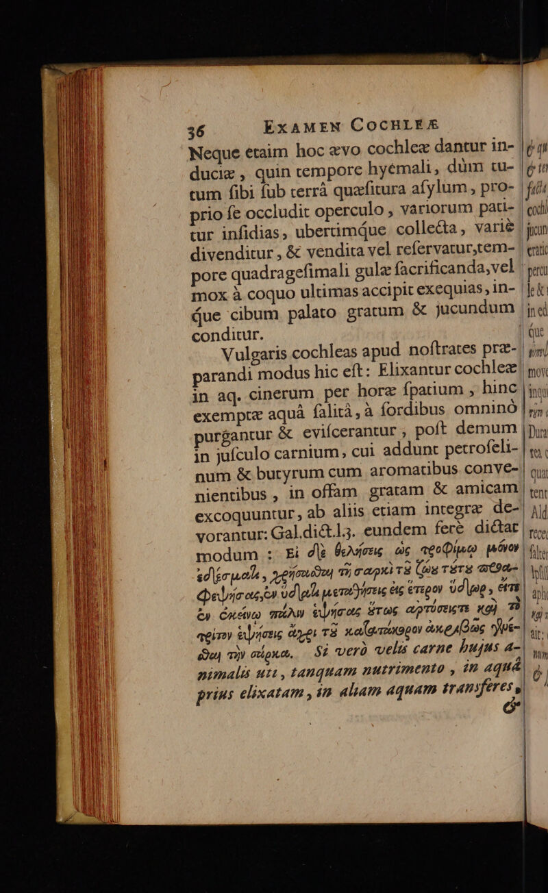 Neque etaim hoc &amp;vo cochlez dantur in- ducie , quin tempore hyémali, dum tu- tum fibi fub cerrá quafitura afylum , pro- prio fe occludit operculo , variorum pati- tur infidias, ubertimqdue collecta, varie divenditur , &amp; vendita vel refervatur,tem- pore quadragefimali gulz facrificanda;vel mox à coquo ultimas accipit exequias, in- Que cibum palato gratum &amp; jucundum conditur. Vulgaris cochleas apud noftrates prz- parandi mo in aq. cinerum per hore fpatium , hinc exempte aquá falità, à fordibus omninó purgantur &amp; eviícerantur poít demum in jufculo carnium, cui addunt petrofeli- num &amp; buryrum cum aromatibus conve- nientibus , in offam gratam &amp; amicam excoquuntur, ab aliis etiam integra de- vorantur: Gal.di&amp;.l.5. eundem feré dictat modum :- Ei dlà 8eviene ce «eo(usc) paóvop sdlerputih , ne E TÉ eei oc U £y Cuctp mA Vuyrimos Tu6 agiroy &amp;lynozis ee T8 xa (gamxopoi àx (Os *yue- eo T) Gtipxat, Si verà velis carne bujus a- nimalts utt, tanquam nutrimento , prius elixatam , in aliam aquam traniferes , [4L ( in fit codi jn eratic pao le jn ed Que pm fno | inqa rm ( HDurt tà | Quat | tent Ald T'éce. | file | bh | ph lu üt; thm 6 | | Jl