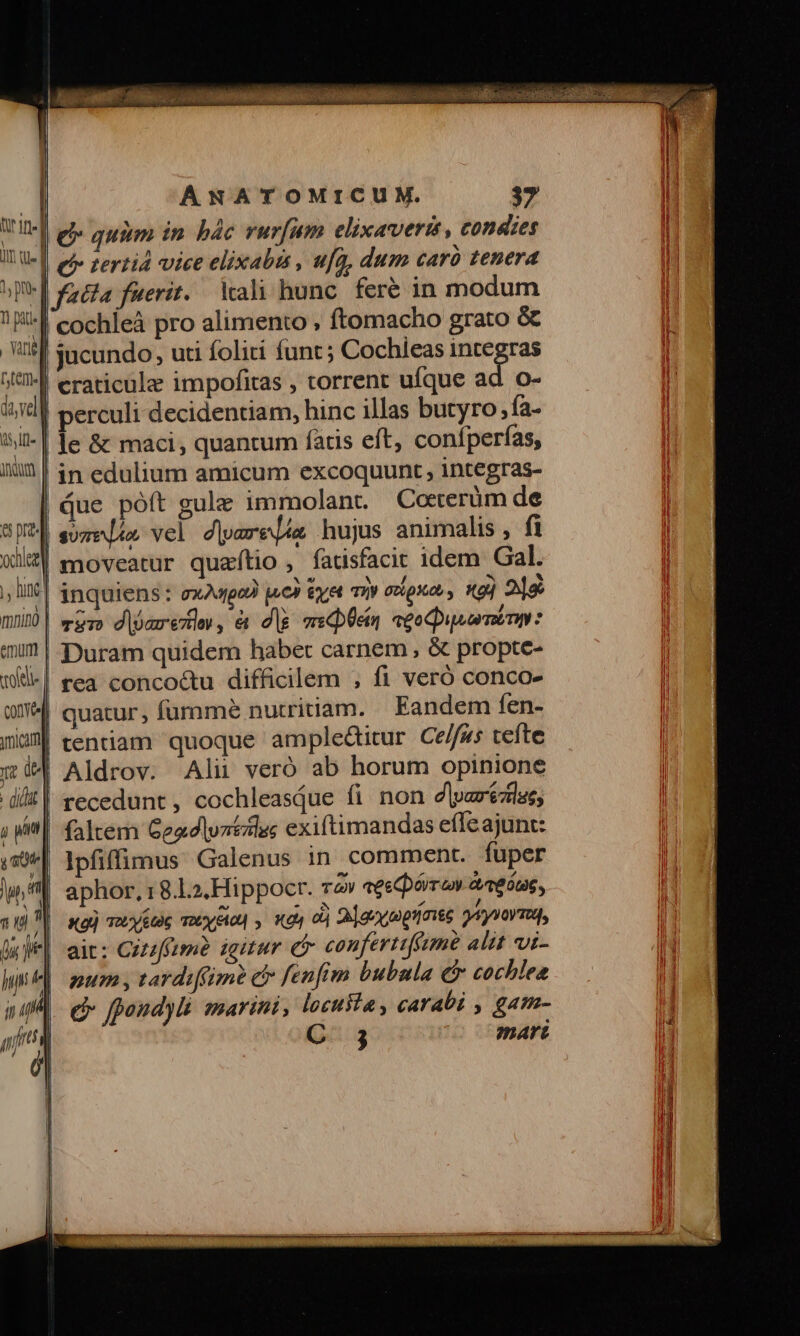 tu if- | inq. ] ] ) pn. N pit  q | Vere adum chez n ANATOMICUM. 37 C quim in bác rurfum elixavverts , condies (b tertia vice elixabu , ufq, dum caro tenera cochleà pro alimento , ftomacho grato &amp; perculi decidentiam, hinc illas butyro, fa- ]e &amp; maci, quantum fatis eft, coníperfías, in edulium amicum excoquunt , integras- moveatur quaílio , fatisfacit idem Gal. inquiens: ex2upoà jue» éyet my odlpxeo, «gj 2ls Pod Duram quidem habet carnem , &amp; propte- quatur, fummé nurritiam. Eandem fen- recedunt, cochleasQue fi non Zlyaézilus; Ipfiffimus Galenus in comment. fuper aphor, r 8.1.2. Hippocr. TG aesCDorrey ave ód6, xd) voiyétie vocyeto) , xou o) Aaron y ryyorma, ait: Czzzffzpne igitur c conferttfézme alit vi- num , tardiffime c fenfim bubula e cochlea c fpoudyli marini, locusta , carabi , gam- C. 3 mart