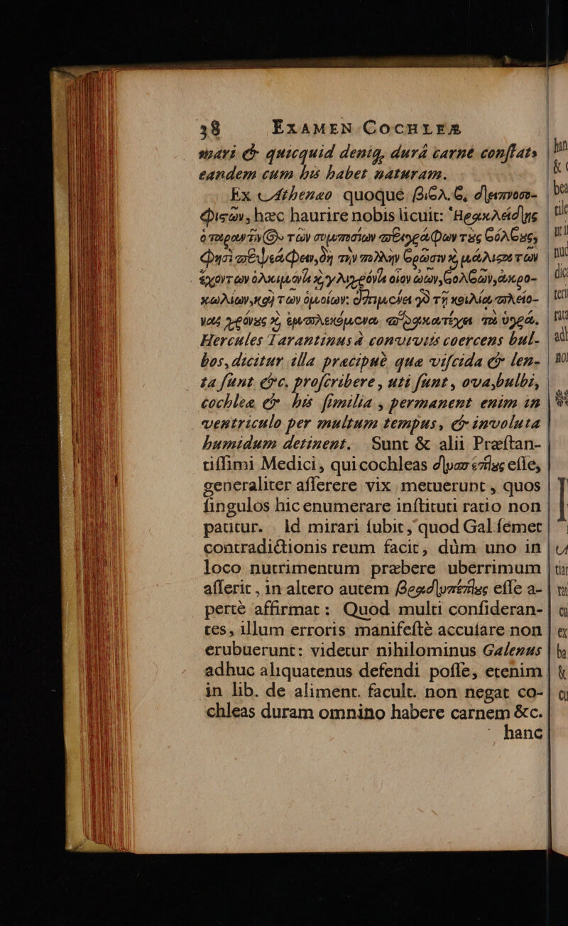 spari quicquid denig, durá carne con[fats | eandem cum bis babet naturam. &amp; Ex c4thezeo quoque. (264.6, dlgimos- va Qigav, hec haurire nobis licuit: 'HegxAed|ne 6 Totpoy TA (G)« Ty GUjwTo030V x EA e o Day T3 GóA Cue; u Quei zen, moy mw Gocogm x, ue Meno T n - Sxorr ev Dopo xy A-eóVia oio) aitov GONG y ecp0- xo Aia Aou) v V üpeolcaY: c) dr ps cet 99 T5 xeuAia rA eio- | Vl Wa A. C Orate 9, OA exÓpA CI ee qo ogueovTie qu osea, TW Hercules d arantinusà convuruits coercens bul. | 9 bos, dicitur illa precibue qua vifcida er len. | £a funt eire. profcribere , uti funt , ova,bulbi, cocblea, e bi. fimilia , permanent. enim in |* ventriculo per multum tempus, e involuta humidum detinent... Sunt &amp; alii Praetan- tiffimi Medici, qui cochleas dlyzs czlas efle, generaliter aflerere vix metuerupt , quos | T fingulos hic enumerare inítituti ratio non. pautur. . id mirari fubit, quod Gal fémet | ': contradictionis reum facic, düm uno in | loco nutrimentum prebere uberrimum | afferit , in altero autem eadvzzlac efle a- | perte affirmat : Quod multi confideran- | tes, illum erroris manifeíté accuíare non | erubuerunt: videtur nihilominus Ga/ezus | adhuc aliquatenus defendi poffe, etenim | in lib. de aliment. facult. non negat co- | chleas duram omnino habere Misi &amp;c. X hanc