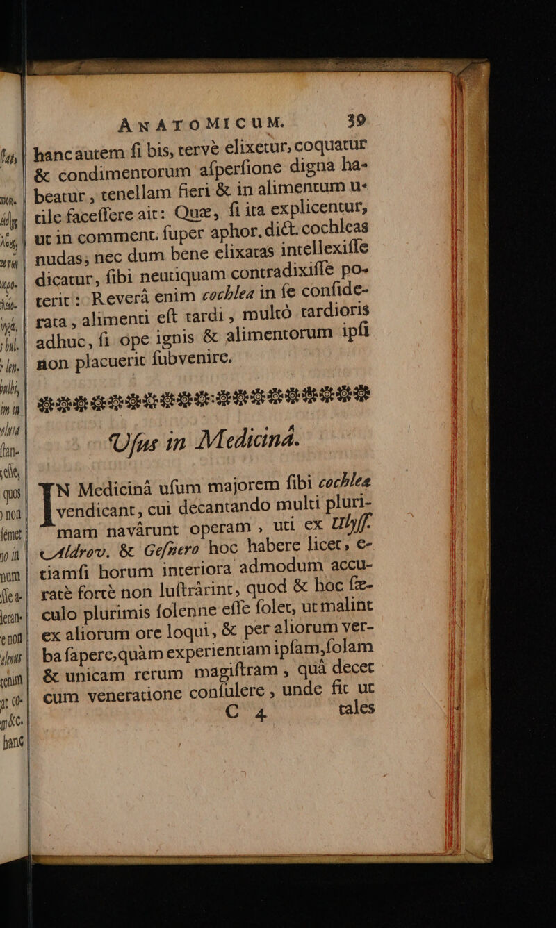 hancautem fi bis, tervé elixetur, coquatur &amp; condimentorum afperfione digna ha- beatur , tenellam fieri &amp; in alimentum u* dicatur, fibi neuuiquam contradixifle po- terit: Reverà enim cocblea in fe confide- rata , alimenti eft tardi , multó tardioris non placuerit fübvenire. 'Ufus in. Mediciná. N Medicinà ufum majorem fibi cochlese vendicant , cui decantando multi pluri- mam navárunt operam , utl ex ut raté forte non luftrárint, quod &amp; hoc fze- culo plurimis folenne efle folet, uc malint ex aliorum ore loqui, &amp; per aliorum ver- ba fapere,quàm experientiam ipíam,folam cum veneratione confulere , unde fic ut 6 4 tales