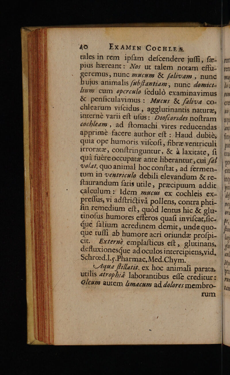 Ao ExAMEew CocHrkEx rales in rem. ipfam defcendere juffi, fze- geremus, nunc zem &amp; falrvam , nunc bujus animalis /sb/Aantiam:, nunc domici- mm cum epereulo feduló examinavimus &amp; peníiculavimus : Mwews &amp; /zliva co- chlearum vifcidus , agglutinantis nature, interne varii eft ufus: Dtofcorzdes noftram cochbleaa , ad ftomachi vires reducendas apprime facere author eít :: Haud dubie, quia ope humoris vifcofi,, fibre ventriculi irrorate, conftringuntur, &amp; à laxicate, fi quá fuéreoccupatz ante liberantur , cui fal velat. quo animal hoc conftat , ad fermen- cum 1n vezrrzculo debili elevandum &amp; rc- ftaurandum faris utile, precipuum addic caleulum z ldem zc ex cochleis ex- preffus, vi adítrictivà pollens, fin remedium eft, quód lentus hic &amp; glu- tnofus humores efferos quafi inviícat,fic- que falium acredinem demit, unde quo- que tufli ab humore acri oriundz profpi-. Cit. ZExf£erg? emplafticus eft ,. glutinans, defluxionesdue ad oculos intercipiens,vid, Schrosd.l.p.Pharmac, Med.Chym. ctqua ffillatit. ex hoc animali parata; utilis 2722/2. laborantibus effe creditur: Qícum autem &amp;macum ad delores membro- rum