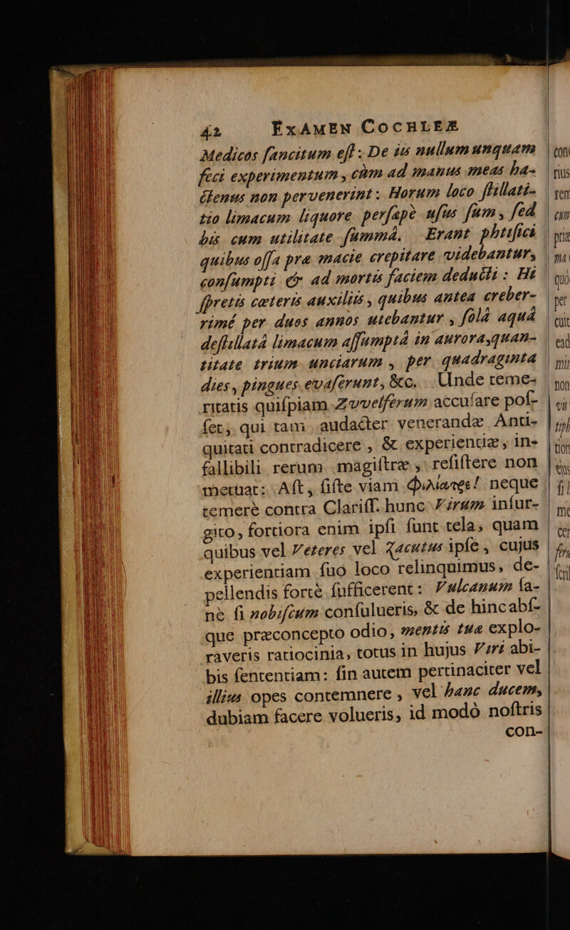 Medicos f[ancitum efl ; De iis nullum unquam feet experimentum , cim Ad imanus meas ba- élenus non pervenerint: Horum loco ffillati- tio limacum liquore. perfape ufus fum , fed bi cum utilitate fummá., | Erant phtifiai quibus offa pra «macie erepitare videbantur, bretis ceteris auxilia , quibus antea creber- rimé per duos «nos utebantur , fólà aquá deffsllatà limacum affumptà in aurora quan- tate trium. unciarum , per quadraginta dies , pingues evaferunt, &amp;c... Ande reme- ritatis quifpiam Zvvelferum accufare poít- quitati contradicere , &amp; experientz , in- fallibili rerum .magiltre , refiftere non gito , fortiora enim ipfi funt tela, quam quibus vel ezeres vel qaeutus ipfe, cujus pellendis forté fufficerenc: ulcanus Ía- n&amp; fi »obifcum con(ulueris, raveris ratiocinia, totus in hujus 7zri abi- bis fententiam: fin autem pertinaciter vel illi«4 opes contemnere , vel hanc ducem, dubiam facere volueris, id modó noftris con-