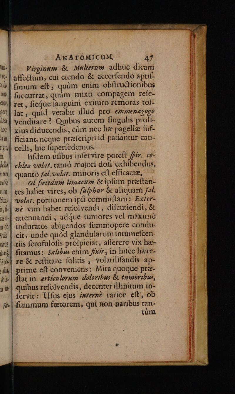 fla | inr | ut | num b. | i, I] iv | Jo V 1l as | lisi | ob» alij &amp;f- Que fit. AwNATOMICUM, 47 Virginum &amp; Mulierum adhuc dicam affectum, cui ciendo &amp; accerfendo apuf- füccurrat,quüm mixd compagem refe- ret , ficque languini exituro remoras tol- lar, quid vetabit illud pro. em»enacoce vendirare.? Quibus autem fingulis proli- xius diducendis, cüm nec he pagella fuf- ficiano neque praícriptiid patiantur can- celli, hic fuperíedemus. | lifdem ufibus infervire poteft ffir. ce- chlea volat, vtantó majori dofi exhibendus, quantó fal. volar. minoris eft efficaci, ol. fetidum limacum &amp;ipfum preftan- ves habet vires, ob /z/phbur &amp; aliquam Jal. volat. portionem ipfi commiftam: Exzer- sg? vim haber refolvendi , difcutiendi, &amp; attenuandi , adjue tumores vel màxune induratos abigendos fummopere condu- tiis fcrofulofis profpiciat, afferere vix ha- fitamus:: Sa/ibus enim fixes , 1n hifce here- re &amp; reftitare foliis , volaulifandis ap- prime eft conveniens: Mira quoque pra- ftat in. articulorum. doloribus &amp; tumoribus, quibus refolvendis, decenter illinitum in- fervic: Ufus ejus zwzere? rarior eft, ob fummum factorem, qui non naribus ran- : cim