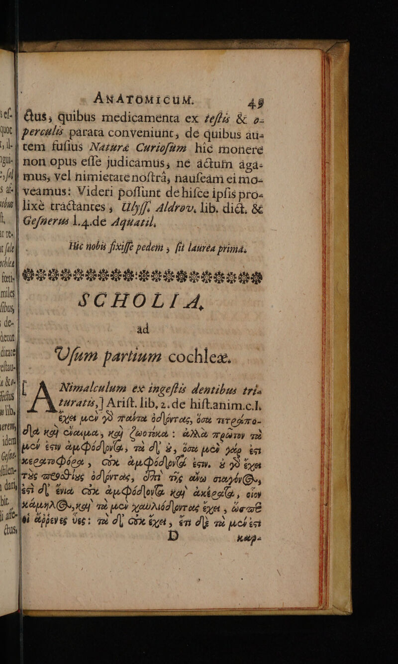 || Qus; quibus medicamenta ex £e &amp; 2- X | pereulzs paratà conveniunt, de quibus aris | cem fufius Nazzré Curz2; hic monere -| non opus effe judicamus; ne a&amp;utn ágd- | mus; vel nimietate noftrà, naufeám ei mo- | veamus: Videri poffunt de hifce ipfis pro- | lixé tractàntes ,. U/yff;. Aldrav, lib. dict, &amp; | Gefperus l.A.de Agsazil, Hic tiobis fixiffe pedem s. [id laurea priná, i EHE lt S$CHOLI 4, ad AT Nimalculum ex ingefhis dentibus trj; ZAratts, | Arift. lib z.de hift-anim.c.l. | Exet ju) 9. Para àd lr ote, don TETOAVTÓ- Jd o) ciesqun y tod (uoo, : RONA, TrpDUTU 2 lc) teu aue Qád (e, vm di, 9, dew pel op kel xeeomoQ oo , GvX addi iem. 2 32 eyet T3 «t9od iss odlgvro, Oo axe win 612b (B, $8 d| ena, cxx Aweádle o xa) Axion(, cio) IMAGO, i]! 26 oov qa Mád lgyr ice eye , Ge at Mi Gipeyeg Ust: qm dj GX £ye, in dl 38 MC) G8 D