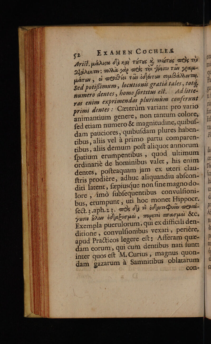 Arift uáhue dU xot rórag x, muérug ete Th 2ddAecny: 00M odip ques TI Pee T&amp;v 9eagu- moy , oi «xegon oi T) àd|érro. ou Bara, Sed potiffimum , locutionis gratiá tales , totd, numera dentes , bomo fortius eit. Ad lstre- yas enim exprimendas plurimtm cauferumt vimi dentes :: Cexeràüm variant pro vario animancdium genere, non tantum colore; dam pauciores, quibuídam plures haben- cibus, aliis vel à primo partu comparen- fpatium erumpentibus ; quod ultimum ordinarie de hominibus valer, his enim dentes, pofteaquam jam ex uteri clau- ftris prodiére, adhuc aliquandiu abícon- diri latent, fzpiusque non fine magno do- lore , imó fübfequentibus convulfioni- bus, erumpunt , uti hoc monet Hippocr. fct. s .aph.z3. «e dà *) id|yn que aepox- soy BAG àd|g£vepn yTUpeToi aracuo GC, Exempla puerulorum; qui ex difficili den- ditione , convulfionibus vexati, periére, apud Pra&amp;icos legere eft: Afferam quz- dam eorum; qui cum dentibus nati funt: inter quos eft M. Curius , magnus quon- dam gazarum A Sámnidbus oblatarum : con-