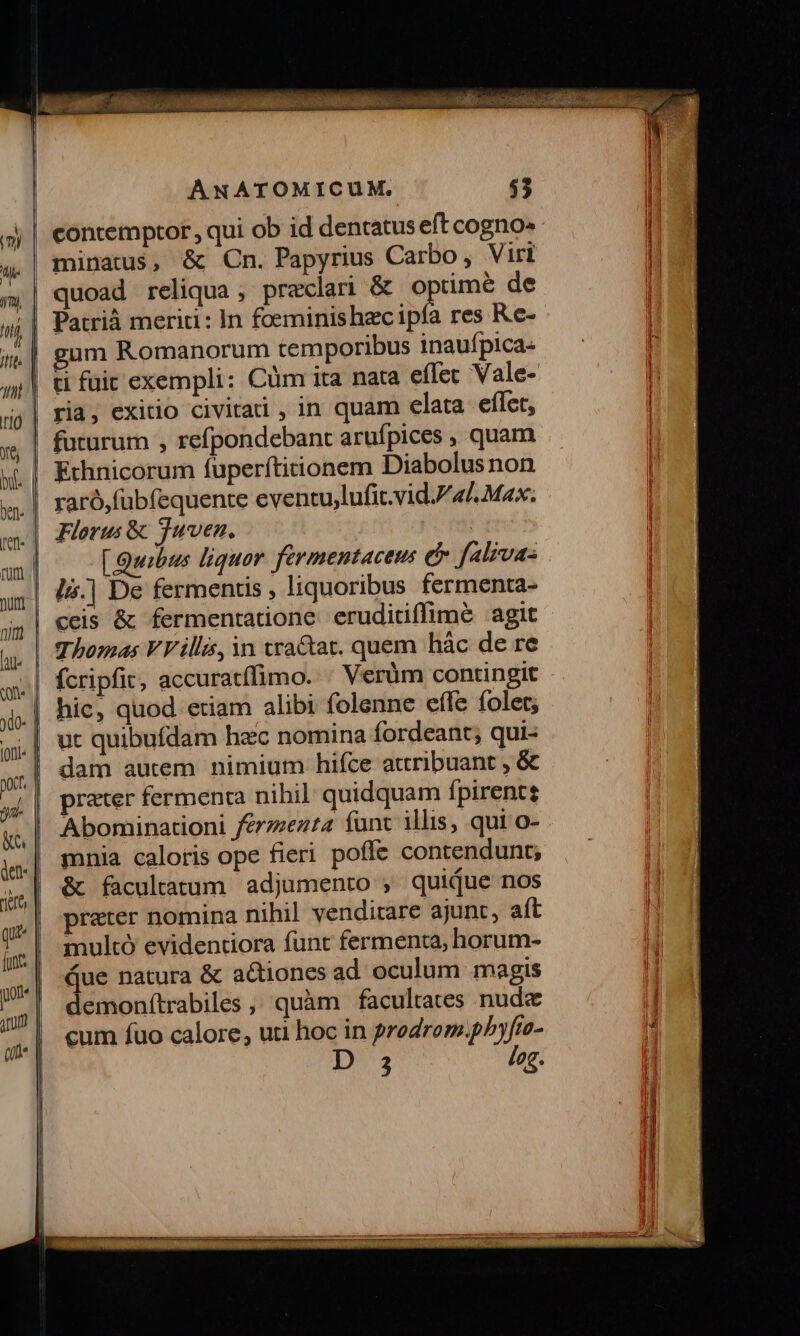 contemptor, qui ob id dentatus eft cogno» : quoad reliqua , praeclari &amp; dpt de Patrià merid: In foeminishecipía res R.e- gum Romanorum temporibus inauípica- ti füic exempli: Cüm ita nata effec Vale- ria, exitio civitad , in quam elata eíTet, futurum , refpondebant arufpices , quam Ethnicorum fuperítitionem Diabolus non raró,fubfequente eventu,lufit.vid./ 4L. Max. Florus &amp; Juven. [ Quibus liquor. fermentaceus e f«l;vas l.| De fermentis , liquoribus fermenta- Thomas VV illa, in tra&amp;at. quem hàc de re fcripfic, accuratífimo. : Verüm contingit - hic, quod etiam alibi folenne effe folet; ut quibufdam hac nomina fordeant; qui- dam autem nimium hifce attribuant , &amp; prater fermenta nihil quidquam fpirent Abominationi ferzzezta funt illis, qui o- mnia caloris ope fieri poffe contendunt; &amp; facultatum. adjumento , quique nos prater nomina nihil venditare ajunt, aít multó evidentiora funt fermenta, horum- Que natura &amp; actiones ad oculum magis demonítrabiles ,, quàm facultates nude cum fuo calore, uti hoc in prodrom.pP)yfto- 3 log.