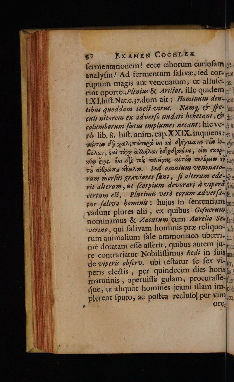 Ls 69 ExaAMxzaN COCHLEAX gis aut venenatum ut allufe-. ruptum ma Plinius &amp; Aristot, ille quidem rint oportet, ].XI.hift.Nacc.37.dum ait : tibus quoddam. inest viru. Nam e fpe- culi nitorem ex adverfo nudati bebttant , columborum fetus implumes necant; hic ve- Cuv , e riy 2x Aay ed d oxéa y oioy axeg- zio yu. $e dig 6 vague eUTGy TRAEMAOy 7o T8 aita dlügwoy. Sed omemium venenato- vum mer[us gravieres funt, [i alterum ede- vit Alterum , ut. ftorpium devorari à vipera certum ei, Plurim pur faliva bomints x hujus in fententiam vadunt plures alii, ex quibus Gefgerum nominamus &amp; Z«ewtwm. cum Aurelio Se- verino , qui falivam hominis pre reliquo: rum animalium fale ammoniaco uberri- me dotatram effe afferir, quibus autem ju- re contrariatur Nobiliflimus Redi in fuis, de viperz obférv. ubi teftatur fe fex vi- eris electis , per quindecim dies horis rent re mili Vene hy. dem 1/7 ll Y— Utt LT an ard. fant cule dii moe dte Qe, [ts | que, ut aliquot homines jejuni illam im plerenr fputo, Ore; obf.