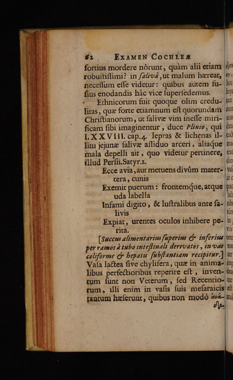 fortius mordere nórunt, quàm alii etiam robuítiffimi? in /z/v4 ut malum hareat,;. néceffum effe videtur: quibus autem fu- fius enodandis hàc vice fuperíedemus. Echnicorum fuit quoque olim credu- litas, quz forte etiamnum eft quorundam Chriftianorum, ut falive vim inefle miri- ficam fibi imaginentur , duce PZz/o, qui LXXVII cap.4. lepras &amp; lichenas il- litu jejunz falivz affiduo arceri, aliaque mala depelli ait, quo videtur perunere; illud Perfii.Satyr.2. Ecce avia,aur metuens divüm mater- tera , cunis Exemit puerum : frontemque, atque uda labella livis Expiar, urentes oculos inhibere pe- rica. [Succus alimentariu fuperius e inferiue er vamos à tubo inteflinali dervoatos , in uas coliforme d» bepatis fubflantiam recipitur. Vaía lactea five chylifera, quz in anima- libus perfe&amp;ioribus reperire eít , inven- tum ífunt non Veterum , fed Recentio- rum, illi ením in vafis fuis mefaraicis rantum haferunt, quibus non modó ei4- -, (m qu, hoc hey tate UN (na Cu (d ma | tri die vf lic pac | tib qn n Viis | omi | te | tef | im de | Qr elt qi] | |