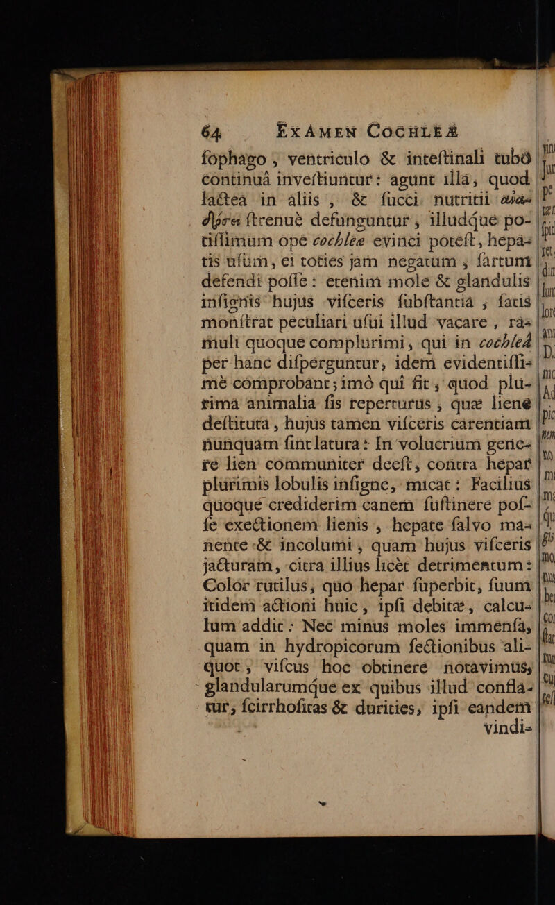 fophago , ventriculo &amp; inteftinali tubó continuá invefítiuntur: agunt illa, quod lactea in aliis , &amp; fucci nutriti aae W dió (trenue defünguntur ; illudque po- üílimum ope cocblee evinci poteft, hepa- tis ufum, et toties jàm d fartum ? defendi poffe : erenim mole &amp; glandulis r infignis hujus vifceris fubftantia , faus |. monítrat peculiari ufui illud. vacare , ras muli quoque complürimi, qui in coeb/e4 per hanc difperguntur, idem evidenriffi- mé cómprobant ; imó qui fit , quod. plu- rimà animalia fis reperrurus ; que liene deftituta , hujus tamen viíceris carentiam | nunquam um latura: In volucrium gene- re lien communiter deeft, contra hepar plurimis lobulis infigne, : micat: Facilius quoqué crediderim canem fuftinere poí- íe exectionem lienis , hepate falvo ma- | nente :&amp; incolumi , quam hujus vifceris jacturam , :citra 1llius licét dit chem Color rutilus, quo hepar füperbit, fuum | itidem actioni huic, ipfi debite, calcu- |' Ium addic: Nec minus moles immenfa,| quam in hydropicorum feétionibus ali- | quot; vifcus hoc obtineré notavimüs; | - glandularumque ex. quibus illud confla- | tur; fcirrhofitas &amp; durities, ipfi d vindis |