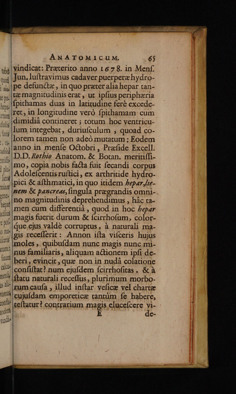 tibá Quod | diia du fepi | T'tütm] dulis firi Ib til milf | | pli leni dtu | hept xcilus 0 Ida iom: fuut calcis Jj Ali« vumu) ont yo rindie ANATOMICUM. 65 vindicat: Praterito anno 1678. in Menf. Jun. luftravimus cadaver puerpera hydro- pe defundz , inquo prater alia hepar tan- tz magnitudinis erat , ut ipfius peripharia Ípichamas duas in latitudine feré excede- ret, in longitudine veró fpithamam cum dimidiá contineret ; cotum hoc ventricu- lum integebat, duriufculum , quoad co- lorem tamen non adeó mutatum ; Eodem anno in meníe O&amp;obri , Prafide Excell. D.D. Retbio Anatom. &amp; Botan. meritiffi- 1o, copia nobis facta fuit fecandi corpus Adoleícentis ruftici , ex arthritide hydro- ipici &amp; afthmartici, in quo itidem /epar,e- nem &amp; pancreas, fingula pregrandis omni- ino magnitudinis deprehendimus , hác ca- men cum differenüá , quod in hoc /epar magis fuerit. durum &amp; ícirrhofum, color- ,que ejus valde corruptus, à naturali ma- gis recefferit: Annon iíta vifceris hujus moles , quibufdam nunc magis nunc mi- nus familiaris , aliquam actionem ipfi de- beri, evincit, que non in nudà colatione confiítat? num ejufdem ícirrhofitas , &amp; à ftatu naturali receffus , plurimum morbo- rum caufa , illud inftar. vefice vel charte cujufdam emporetice tantum fe habere, teftatur? contrarium magis eluceícere jr E e-