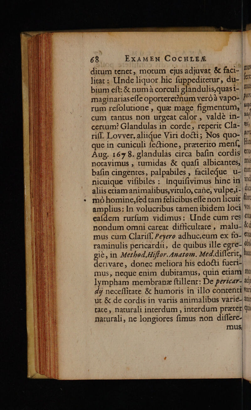 ditum tenet, motum ejus adjuvat &amp; faci- litat; Unde liquor hic fuppeditetur, du- bium eft: &amp; numà corculi glandulis,quas1- maginariaseffe oportere?inum veróà vapo- rum refolutione , que mage figmentum, cum tantus non urgeat calor , valdé in- certum? Glandulas in corde, reperit Cla- riff. Lovver, aliique Viri dot; Nos quo- que in cuniculi fe&amp;ione, preterito menf, Aug. 167 8. glandulas circa bafin cordis bafin cingentes, palpabiles, facileqdue u- nicuique vifibiles : inquifivimus hinc 1n mó homine,fed ram felicibus effe non licuit amplius: In volucribus camen ibidem loci eaídem rurfum vidimus: Unde cum res nondum omni careat difficultate , malu- mus cum Clariff. Peyere adhuc;eum ex fo- raminulis pericardu, de quibus ille egre- derivare, donec meliora his edocti fuert- mus, neque enim dubitamus, quii etiam ]ympham membranz ftillent: De perzcar- dj neceffitate &amp; humoris in illo content ut &amp; de cordis in variis animalibus varie- tate, naturali interdum , interdum prater narurali, ne longiores fimus non differe- rus, | mu | fto adj Vari nir | qui
