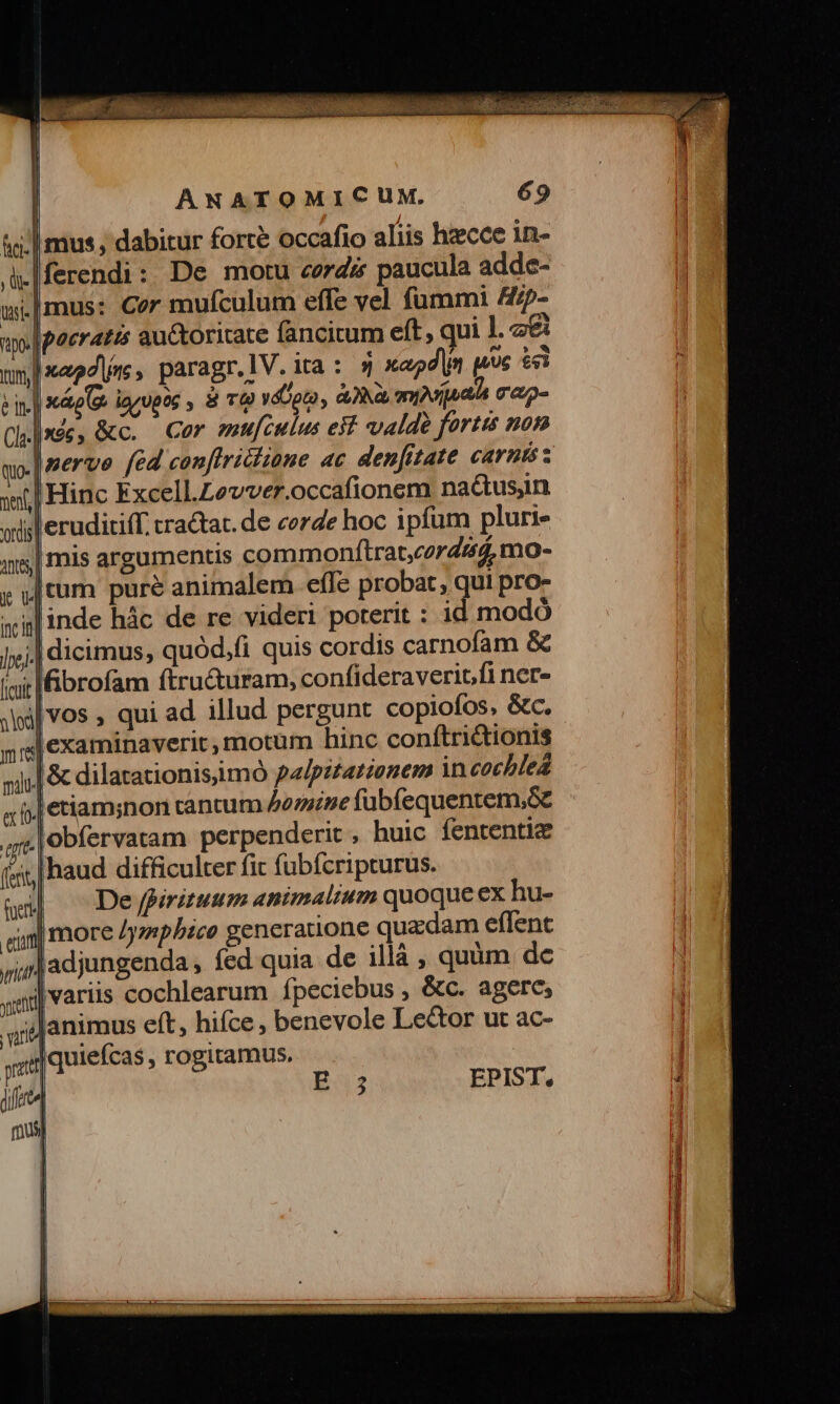 |ferendi: De motu cordi paucula adde- Imus: Cor muículum effe vel fummi A/5- i Xáp(&amp; igyupog , 8 TO! yáUpto, aia, myvijaaia rap ex 1o ' gre (fent, |nerve (cd conftrichione ac denfitate carnis: mis argumentis commonftrat,czrda, mo- Itum puré animalem effe probat, qui pro- linde hác de re videri poterit : id modó l&amp;brofam ftru&amp;uram, confideraverit.fi ner- |vos , qui ad illud pergunt copiofos, &amp;c. l&amp; dilatationisiimó palpzzationem in cochlea j| Jobfervatam perpenderit , huic fententic Ihaud difficulter fit fubícripturus. De fpirituum animalium quoque ex hu- | more /ympbice generatione quadam eflent adjungenda, fed quia de illà , quàm de |variis cochlearum ípeciebus , &amp;c. agere, animus eft, hifce, benevole Lector ut ac- Iquiefcas , rogitamus. EPIST.,