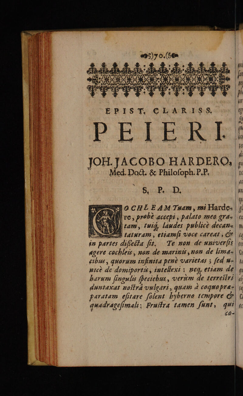 | [/ ; ph EPIST. CLARISS g P : (h PEILLEALZE : | | i, JOH.JACOBO HARDERO, - — Med.Doà&amp;. &amp; Philofoph. P.P. |n i 7 B, P. D, | |  CIOCHLEAM Tuam, mi Harde- | ji FESUBY re , prob? accepi , palato emea gra« | ASSI tam, fui, laudes publice decan- | v hU A-3 t4turam , etiam[i voce careat » Qu in partes diffeéfa fit, — Te non de unzver[is | w agere cachleis , non de marinis ,non de lima-| Q cibus , quorum infntta pen? varietas » fed u-| y nice de domiportis , intellexi | neq, etiam de! fi barum finaults fheciebus , verum de terreitrt| 4| duntaxat uosird vulgari, quam d coquo pra-| paratam efitare folent. byberna. tempore e | quadracefimali, Frultra tamen funt,. qui ca-