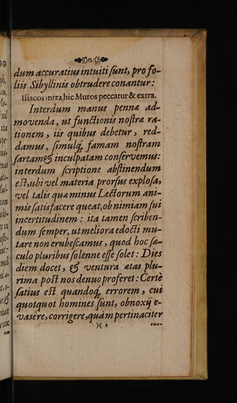 tui zz jua .«ac)o (569 dum accuratius intuiti fant, pro fo- lliacosinrra hic Muros peccatur &amp; extra. Interdum manus penne. ad- movenda , ut funttionts noftra va- damus , [imulg, famam. noftram | interdum. eriptione. alb[linendum | enia fattsfacere queat,ob nimtam fut | encertitudinem : tta tamtn feriben- | dum femper, utmeliora edoctt mu- | culo pluribus folenne effe folet : Dies | diem docet , (9. ventura, etas pin- | yizza posl nos denuo proferet : Certe quotquot bomines (unt, obnox t- | VAsEre, Corrigerequám pertinacttev yx 2 e5xe