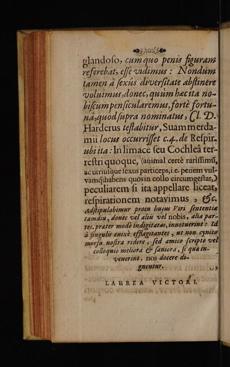 «95 :o:( St» D glandofo, cu quo. penu fauram veferebat» efe vidimus :. IN ondum L N ^ , , . tamen à fexus divverfitate abfhnere voluimus.donec, quum bactta no- Bifzeum pen [rculaveraus, forte fortu- naquodfupra nominatus , (,L. 5D. Hardetus £effabitur ,Suammerda- mii /ocus occurriffet c.4.. de Refpir. uliita :Inlimace (eu Cochleà ter- reftri quoque, (animal certé rariffimü,l acutcriuíqueíexus particeps,i.e. penem vul- vamd;habens quosin collo circum eftat;)| peculiarem fi ita appellare liceat; refpirationem notaylmus. » (5c.| Adjlpulabimur proim bujus Viri fententia! zamdinu , donec vel aliis vel nobis, 4i par-| zes, prater od indigitatas, innotuerint z. Id) à fingulis enixà. efflagitantes , ut non eynica! suoríu. noftra videre , fed amico fcripto vel colloquio meliora € faniora , fr quesn- — | venerint, nos docere di^ 1 LAUREA VICTORLT:'