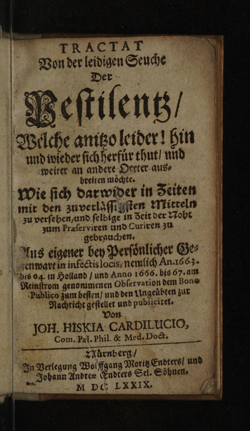     TERALTAÄL - Von der leivigen Seuche Det Peſtilentz / Welche anitzo leider! bin Ind wieder ſich herfuͤr thut und weiter an andere Oerter aus⸗ breiten moͤchte · Wie ſich darwider in Seiten mit den zuverliffigften Mitteln z verſehen / und ſelbige in Zeit der Noht zum bræſer viren und Curiren 3% ‚gebrauchen: - I Aus eigener bey Perſoͤnlicher Ge⸗ | genwattin infedtislocis; nemlich An 1663. Di8 64. in Holland [und Anno I 666. bis 67.08 Keinftrom genommenen Obfervation dem Bon® ‚Publico zum beſten / und den Ungeuͤbten zur Nachricht gefteiet und publicireks von JOH. HISKIA CARDILUCIO, Com. Pal. Phil. &amp; Med.Dod. xXhenberg/  | Johann Andre= Endters Se, Soͤhnen⸗ a M Di“ LXXI x   a u PA                   