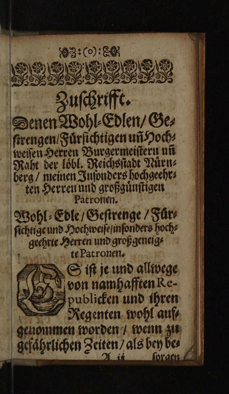  | 2:0): CR BER Zuſchrifft. Denen Wohl· Edlen / Ge; ſtrengen / Fuͤrſichtigen uñ Hoch⸗ weiſen Herren Burgermeiſtern ni Raht der loͤbl. Reichsſtadt Nuͤrn⸗ berg / meinen Inſonders hochgeehr⸗ gen Herren ũnd großguͤnſtigen | Patronen. Wohl ⸗Edle / Geſtrenge / Fuͤr⸗ ſichtige und Hochweiſe / inſonders hoch? geehrte Herren und großgeneig⸗ —J te Patronen. I, iſt je und allwege von namhafften Ke⸗ SET publicken und ihren —⸗ Regenten wohl auf⸗     gefährlichen Zeiten / als bey bes —A  e 0 TEE | NR J —J J 9 1 5 4 4 4 N 4% J            4  