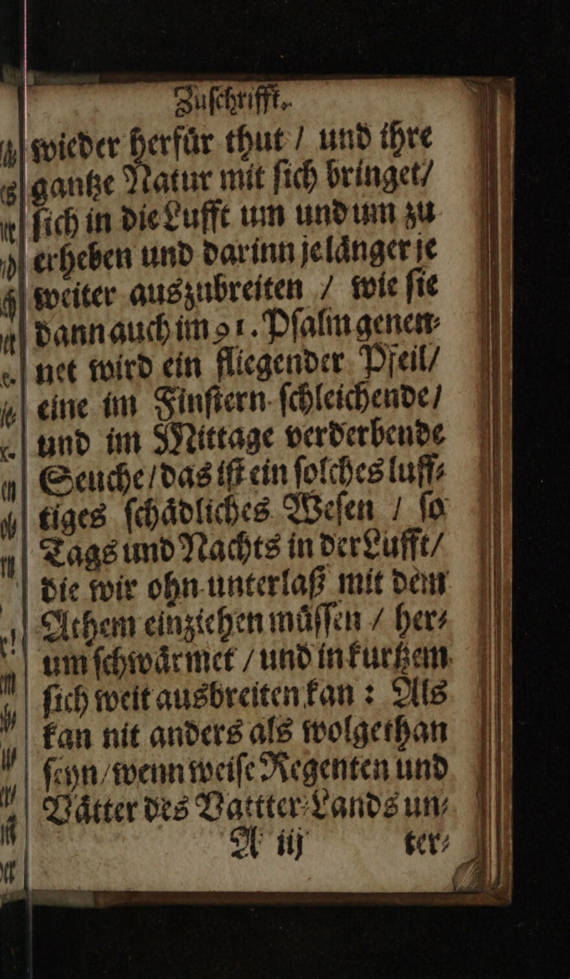                    | Zuſchrifft. wieder herfuͤr thut/ und ihre gantze Natur mit ſich bringet/ | fich in Die Luffe um undum zu erheben und darinn jelängerie weiter augzubreiten / wie fie „| dannauchimsı.Dialmgenet net mird ein fliegender Pfeil / Meine im Finſtern ſchleichende / und im Mittage verderbende Seuche / das iſt ein ſolches luff⸗ tiges ſchaͤdliches Weſen fa I n| Zagsımd Nachts in derLufft | | Sie wir ohn unterlaß mit den 4 chem einzichen muͤſen / her, Il n um ſchwaͤrmet und in kurzem „fh weit augbreitenfan : Als kan nit anders als wolgethan A ſcyn wenn weiſe Regenten und | Wätter des Vattter Lands un⸗ 9— u b —       wm (4 I      u Di E | Ba J 4 +      Al  