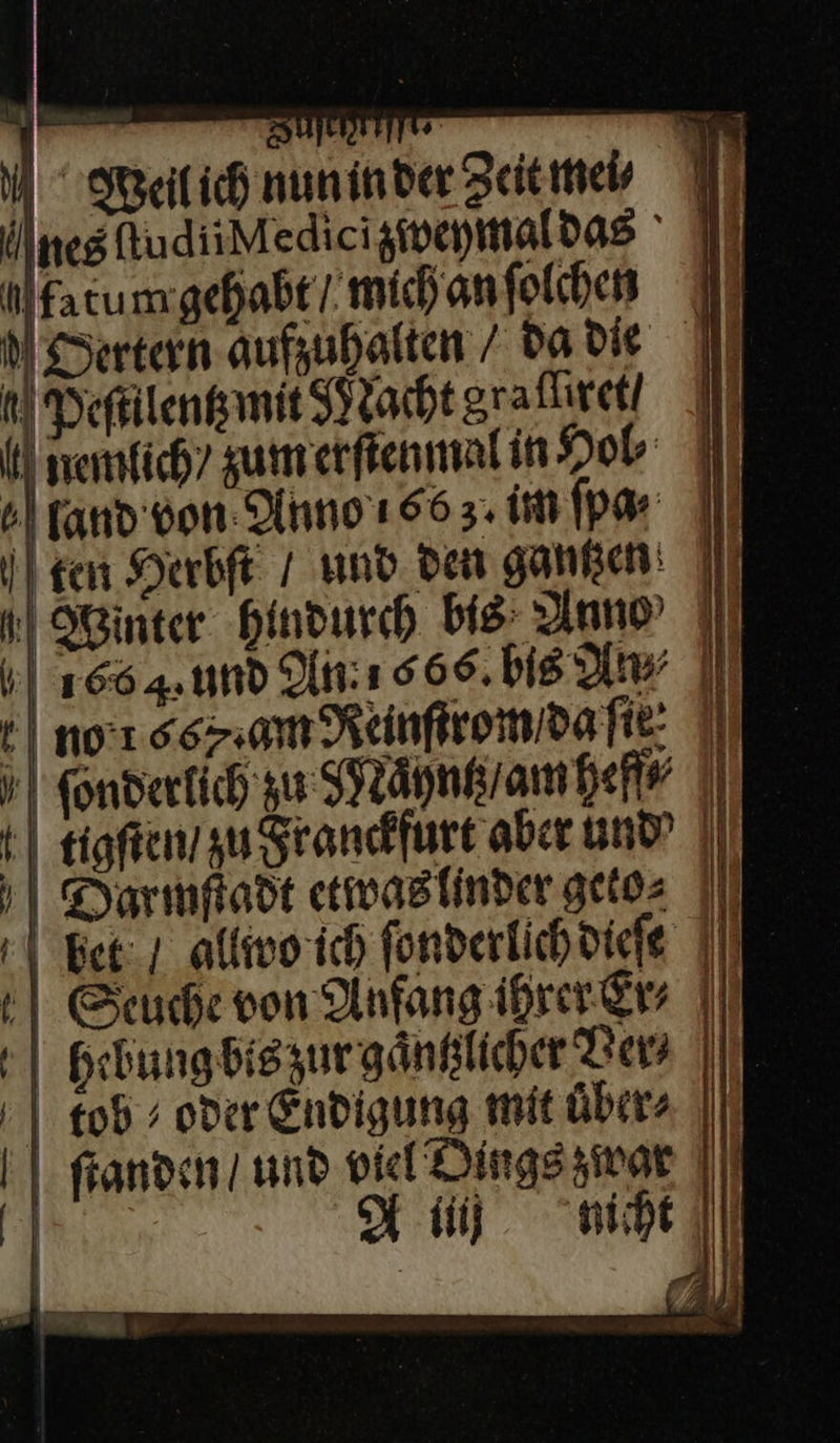                  Weil ich nun in der Zeit mei ÜlnestudiiMediciziweymaldas ' III Alfatumgebabti.michonfolhen I Dertern aufzuhalten / da Die Deſulentz mit Nacht graflıreti emlich / zum erſtenmal in Hol ⸗ land von Olnno'ı 66 3. IM fpa-: I} ] | ken Herbſt / und. den gantzen 1 Winter hindurch bis: Anne II | 1664. 1nd lt: ı 666. bis Aw || | nor sam Reinftromdane: II | Kondertich zu sPräpnkrambefs |) } | tigſten / zu Franckfurt aber und? || ‚| Darmpodt etwas linder geto⸗ | Ber; allwo ich ſonderlich dieſe Seuche von Anfang ihrer Er⸗ | hebung bis zur gaͤntzlicher Ver⸗ |        £05 ; oder Endigung mit übers || ſtanden / und viel’ Dings zwat Hi. micht h |   j | 7 —— —