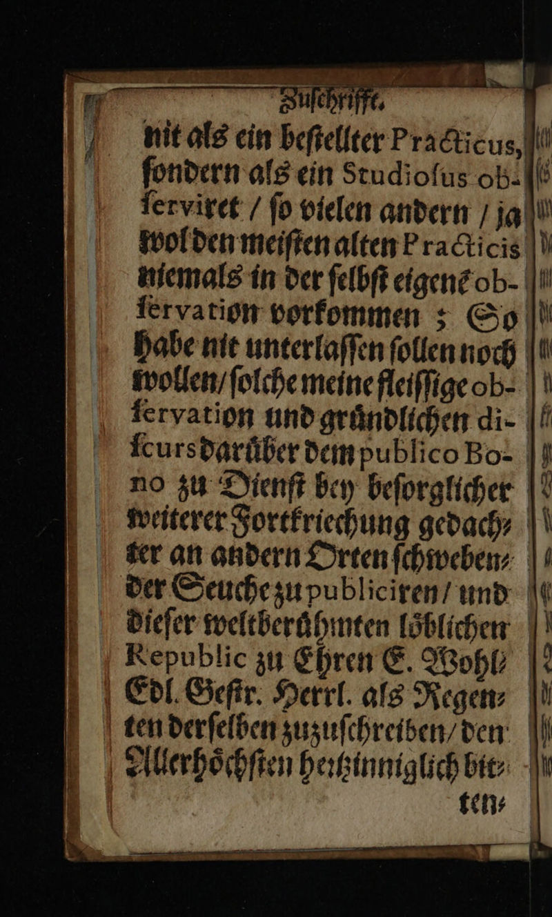 BZucchrifft. nit als ein beſtellter Pra&amp;ticus,li! fondern als ein Studiofus ob-I|! Terviret / fo vielen andern / ja wol den meiftenalten Pradticis |V memals in der felbft eigene ob- |I ſerxation vorfommen ; Go Habe nie unterlaffen ſollen noch wollen / ſolche meinefleifligeob- || eryation und gruͤndlichen di.· ſcurs daruͤber dem publico Bo= |} no zu Dienft bey beſorglicher Weiterer Fortkriechung gedachy ser an andern Dreenfchiveben; | der Seuchesupublieiren/ und It diefer weltberühmten Löblichen |} Republic zu Ehren E. Wopk * Edl Geſftr. Herrl. als Regen⸗ | ten derſelben zuzufchreiben/den | Aleerhoͤchſten heꝛtzinniglich bit⸗ | tens a x 