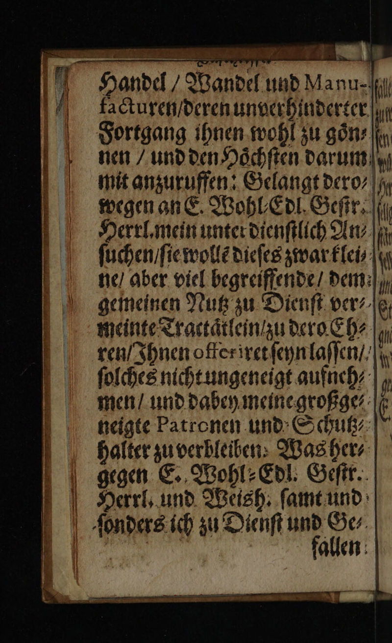 a — —— facturen / deren unverhinderter Fortgang ihnen wohl zu goͤn/ nen / und den Hoͤchſten darum mit anzuruffen: Gelangt dero/⸗ wegen an. Wohl Edl Geſir. Herrl.mein unter dienſtlich An⸗ ſuchen / ſie wolle dieſes zwar klei⸗ he / aber. viel begreiffende dem gemeinen Nutz zu Dienſt ver⸗ meinte Tractaͤtlein zu dero Ehe ren / Ihnen ofleriret ſeyn laſſen // ſolches nicht ungeneigt aufneh⸗ men / und dabey meine großge⸗ heigte Patronen und Schutz⸗ Halter zu verbleiben: Was her⸗ gegen E. Wohl⸗Edl. Geſtr.  fallen
