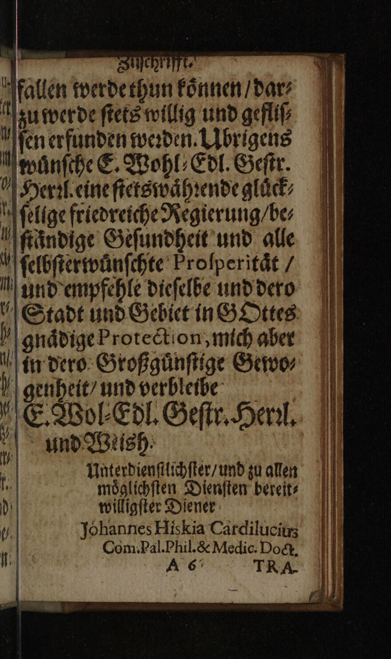                    | HCHTTITT« fallen werde thun koͤnnen / dar⸗ Meumerdeftetswillig und gefliſ⸗ fen erfunden werden. Llbrigeng wanſche E. Wohl; Edit. Geſtr. N Herleineftetsmwährendegläck Wfelfge friedreiche Regierung / be⸗ Ngändige Geſundheit und alle ſelbſter wuͤnſchte Profperität / nd empfehle dieſelbe und dero Stadt und Gebiet in GOttes h \gnädigeProtedtion, mich aber ll in dero Großguͤnſtige Gew | Hl genheit/undverbleibe. II E Wol Edl. Geſtr. Henl. | Rich Ill  Fury 9, ad h | Unterdienſtlichſter / und zu allen I möglichften Dieniten bereits : wöilligfter Diener Y.| Johannes Hiskia Cardilucars „Hin. Com.Pal.Phil.&amp; Medic: Doct. 
