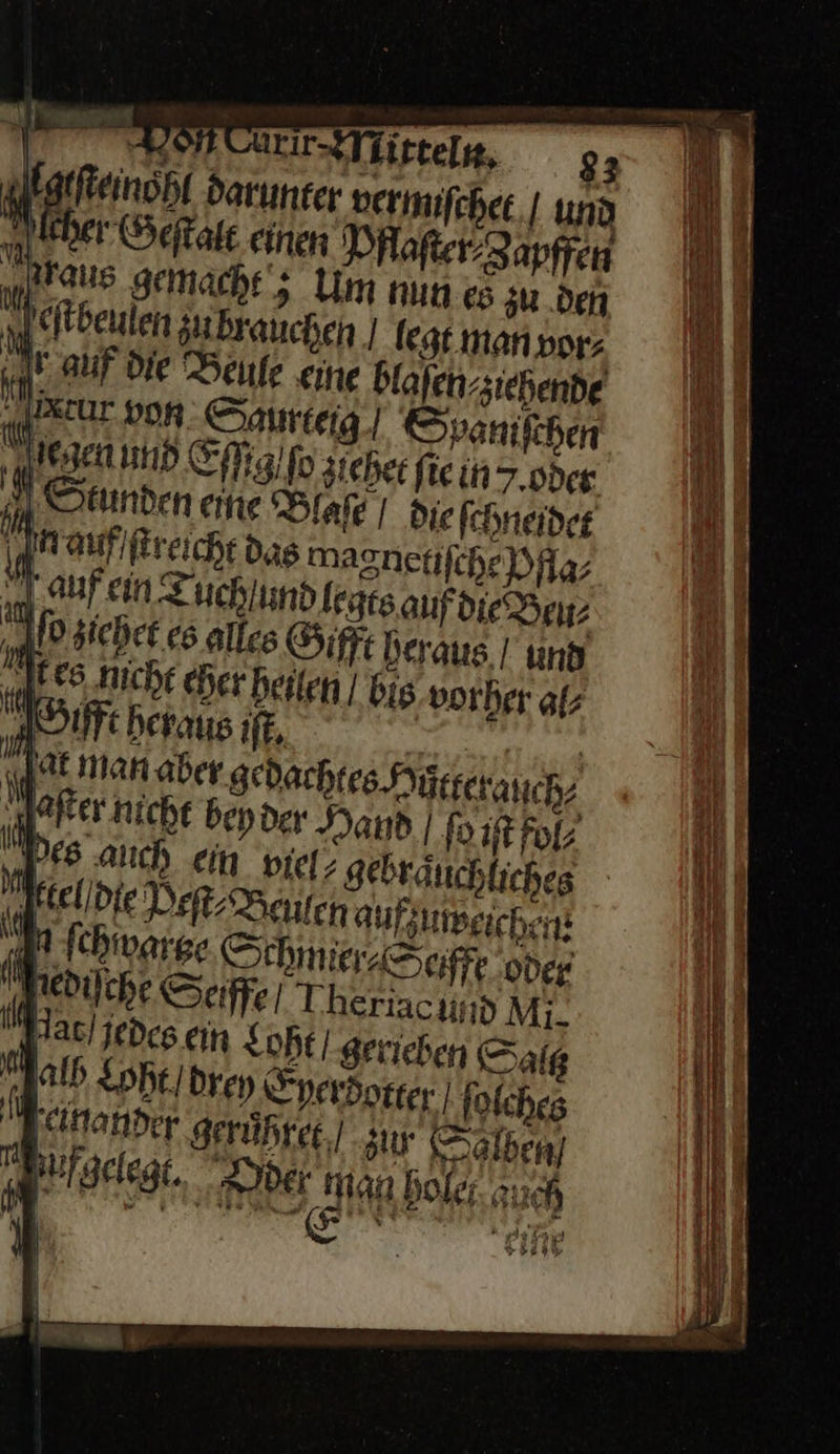 fehet | und 9 ei Pfofer-Zapffen raus gemacht‘; Um nun es zu .den eſtbeuen zu brauchen | legt man vor⸗ „rauf die Beule me blaſen / ziehend⸗ Kcur von Saurteig] Spanifchen legen und Efig’fo zichet fiein7.0deg ” Stunden eine Diafe I die fchneider in auf / ſtreicht das magnetiſche Aa; Naufein uch und legts auf die Beu⸗ Eiehet es alles Gift heraus und es Nicht eher heilen | Bis vorher al⸗ SSufft heraus ıft, ef at man aber gedachten Hutterauch⸗ Pfter nicht bepder Dad | fort Fol; Des auch ein viel; gebräuchliches eldie Def Bauten auf; uweichen Mn fchwarge SchmieaSciftt oder Pediſche Sefffe Theriac ud Mi. Pat jedes ern Loht / gerieben Saltz alh Loht / drey Eyerdotter ſoſches Jeinander gerůhret zu Salben) Bufgelegt, der Man holet auch 