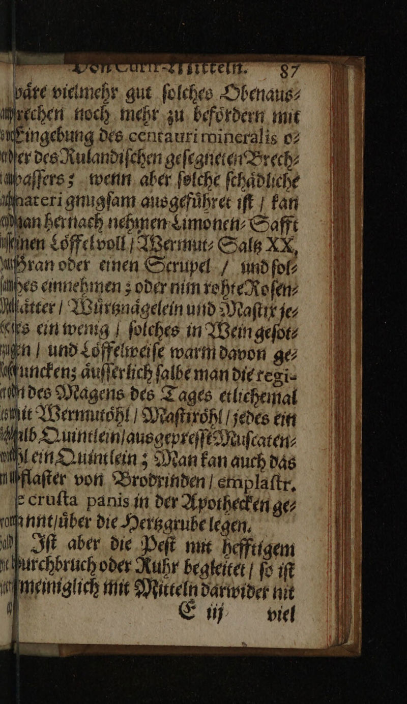 as LSB BILEEIST. 87 ‚bare vielmehr gut folches Gbenaus iisgchen noch mehr zu befördern mit Eingebung Dfs.centaurimineralis o⸗ Mer des Rulandiſchen geſegneten Brech⸗ Maſſers; wenn aber ſolche ſchaͤdliche Materi gnugſam ans gefuͤhret ıft | Fan Man hernach nehmen monen⸗ Safft en Loffelvoll / Wermut⸗ Sals XX, dran oder einen Scrupel / und ſol⸗ ibes einnehmen; oder min roehte Roſen⸗ Matter | Wuͤrtzraͤgelein und Maſtit je⸗ “rs ein wemg ſolches in Wein geſot⸗ en und Loffelweiſe warm davon ge unckenz; aͤuſſerlich ſalbe man die regi- tin des Magens des Tages etlichemal sie Wermutohl | Maſtirohl / jedes ein Alb Quintlein ausgepreſſt Muſcaten Men Quintlein; Man fan auch das nlbflafter von Brodrinden einplaftr, ecrufta panis in der Apothecten gez ſomnnt uͤber die Herbagrube legen, a) Iſt aber die Peſt mic heffrigem Murchhruch oder Ruhr begteiter | f6 ıft meinglich mit Miteln darinider nit J Ei nid 