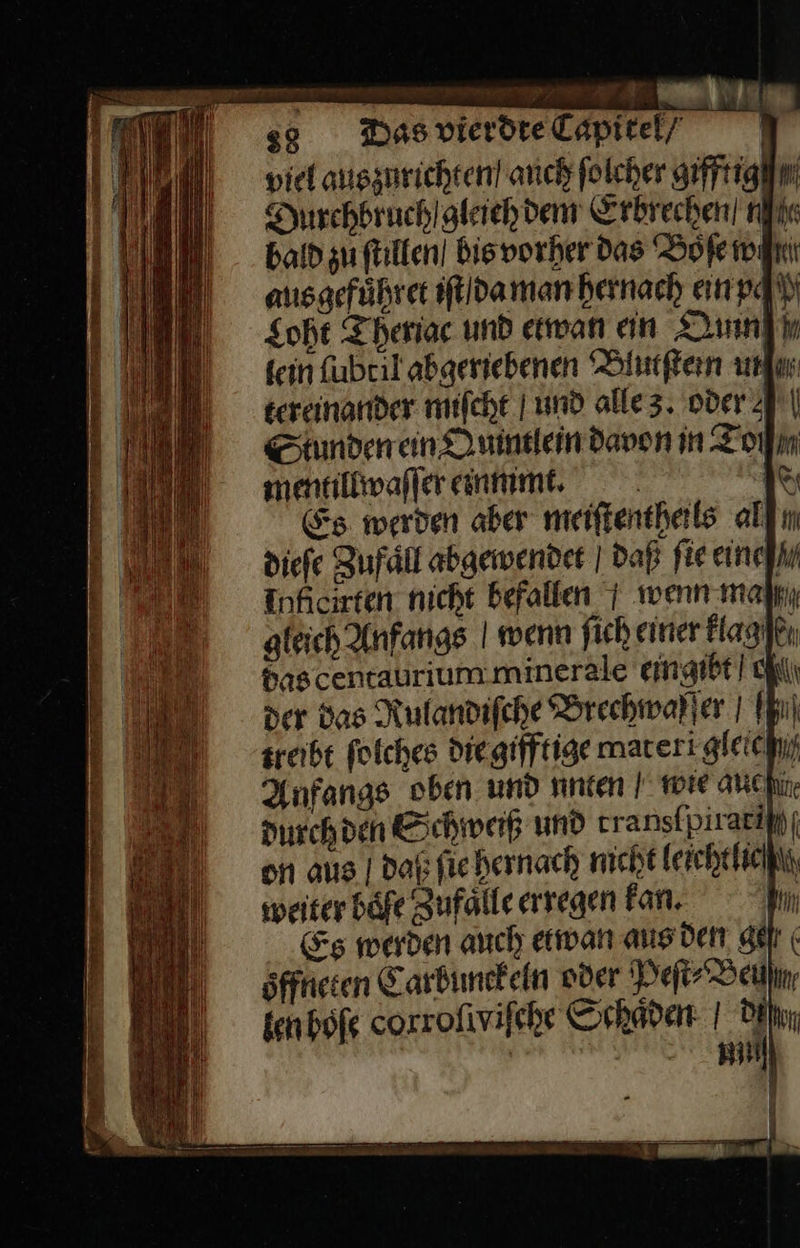                          VDE RETTET ER ge Ten TEE N BE — — — RE — — — — — —   z38 Das vierdte Capitel/ viel auszurichten! auch ſolcher gifftig/ Durchbruch /gleich dem Erbrechen! nie bald zu ſtillen bis vorher das Boſe wiki aus gefůhret iſt da man hernach ein pq Loht Theriac und etwan ein OQun fein Kweil abgeriebenen Blutſtein unſ tereinander miſcht und alle 3. oder Slunden ein Ouintlein davon in Zoll mentillwaſſer einummt. 1° &amp;s werden aber meiftentheils all diefe Zufall abgewendet | daß fie einehin Inhcirten nicht befallen 1 wenn mal gleich Anfangs | wenn fich einer Hagikı $ascentaurium.minerale eingibt chl\ der das Rulandiſche Brechmarler | Ih) zreibt folches diegifftige mareri gleichif Anfangs oben und unten I mie anchin. durch den Schweiß und transtpiraciii| on aus | Daß ſie hernach michtleichthiciin, weiter bafe Zufaͤlle erregen Fan. 1 Es werden auch etwan aus den ge öfftieten Carbunckeln oder Ye Berlin, fenbofe corrofivifche Schaden: | Den | Ri) —— oT &gt;  
