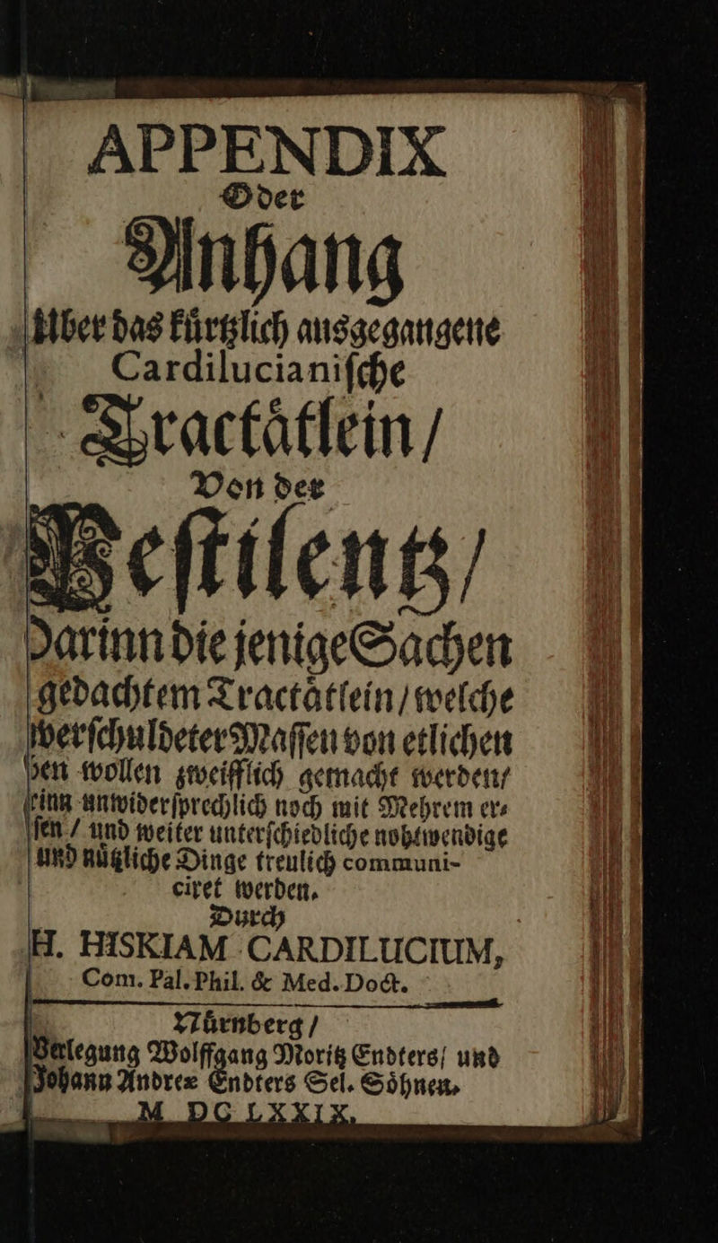 APPENDIX Oder Anhang Biber das kuͤrtzlich ausgegangene N Cardilucianifche — — Von der Peſtilentz / Die jenige Sachen gedachtem Tractaͤtlein / welche verſchuldeter Maſſen von etlichen sen wollen zweifflich gemacht werden / ring entoiperfprechlich noch mit Mehrem ers ſen / und weiter unterfchiedliche nobtwendige und nuͤtzliche Dinge freulich communi- ag a H. HISKIAM CARDILLICHUM, | Com. Pal. Phil. &amp; Med. Doct. Nuͤrnberg / Wolffgang Moritz Endters/ und Johann ie Enns Sel. Söhnen, 4 FRA. 3 