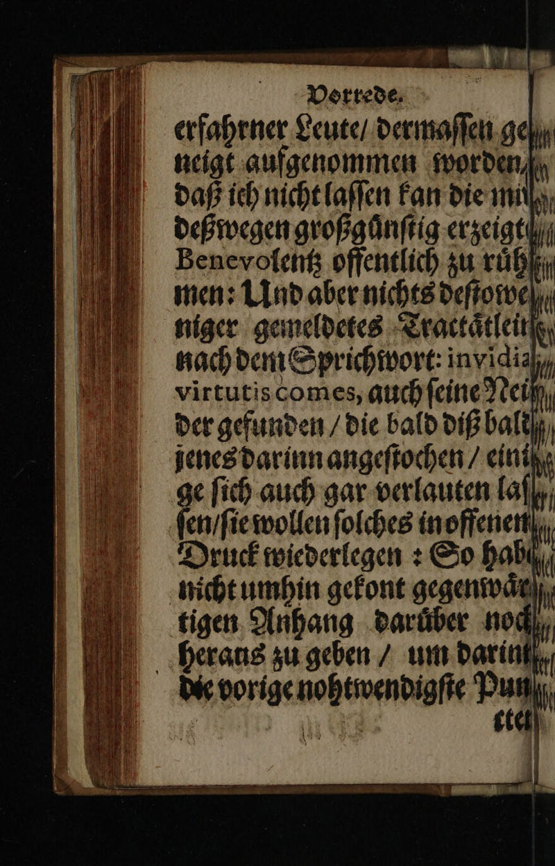     erfahrner Leute / dermaſſen ge/ neigt aufgenommen worden/ daß ich nicht laſſen Fan die mil, deßwegen großguͤnſtig erzeigt/ Benevolentz offentlich zu ruͤh men: Und aber nichts deſtowe niger gemeldetes Tractaͤtlein nachdem Sprichwort: invidiahy virtutiscomes, auschfeineTtein, der gefunden / die bald diß balt jenesdarinnangeftochen / einik, ge fich auch gar verlauten laſ ſen / ſie wollen folches in offenen Druck wiederlegen : So habil; nicht umhin gefont gegenwaͤr⸗ tigen Anhang daruͤber noch —— — Eu 97 5 r 