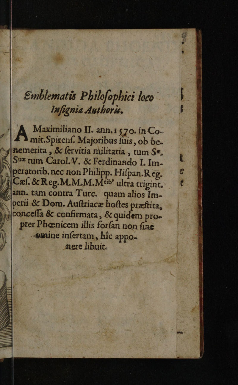Emblematis Philofophici loco Infignia Authoris. | A Maxzimiliano II. ann.1570. in Co- 7 | & 3 mit.Spizenf. Majotibus fuis, ob be- Inemerita, & fervitia militaria , tum Se, iR |Sv= tum Carol.V. & Ferdinando I. Im- | ‚pter Phenicem illis forfan non fine | vmine infertam, hic appo- nere libuit. ba 1 Sr
