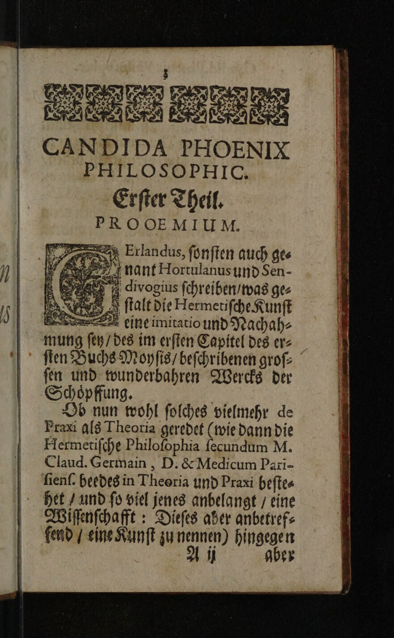 EN 7 2% I CANDIDA PHOENIX PHILOSOPHIC. Erſter Theil, PROOEMIUM. er Erlandus, fünften auch ge⸗ Ss AN nant Hortulanusynd Sen- E Ba divogius ſchreiben / was ge⸗ INT 8 falt die Hermetiſche Kunſt ee CINE imitatio und Nachah⸗ mung fen / des im erſten Capitel des er⸗ ſten Buchs Moyſis / beſchribenen groſ⸗ ſen und wunderbahren Wercks der Schoͤpffung. Ob nun wohl ſolches vielmehr de Praxi als Theotia geredet (wie dann die Hermetiſche Philofophia ſecundum M. Claud. Germain, D. &amp; Medicum Pari- ſienſ. beedegin Theoria und Praxi beſte⸗ Het / und fo viel jenes anbelangt / eine Wiſſenſchafft: Diefes aber anbetrefs gend / sine Kunſt zu uni hingegen 9 